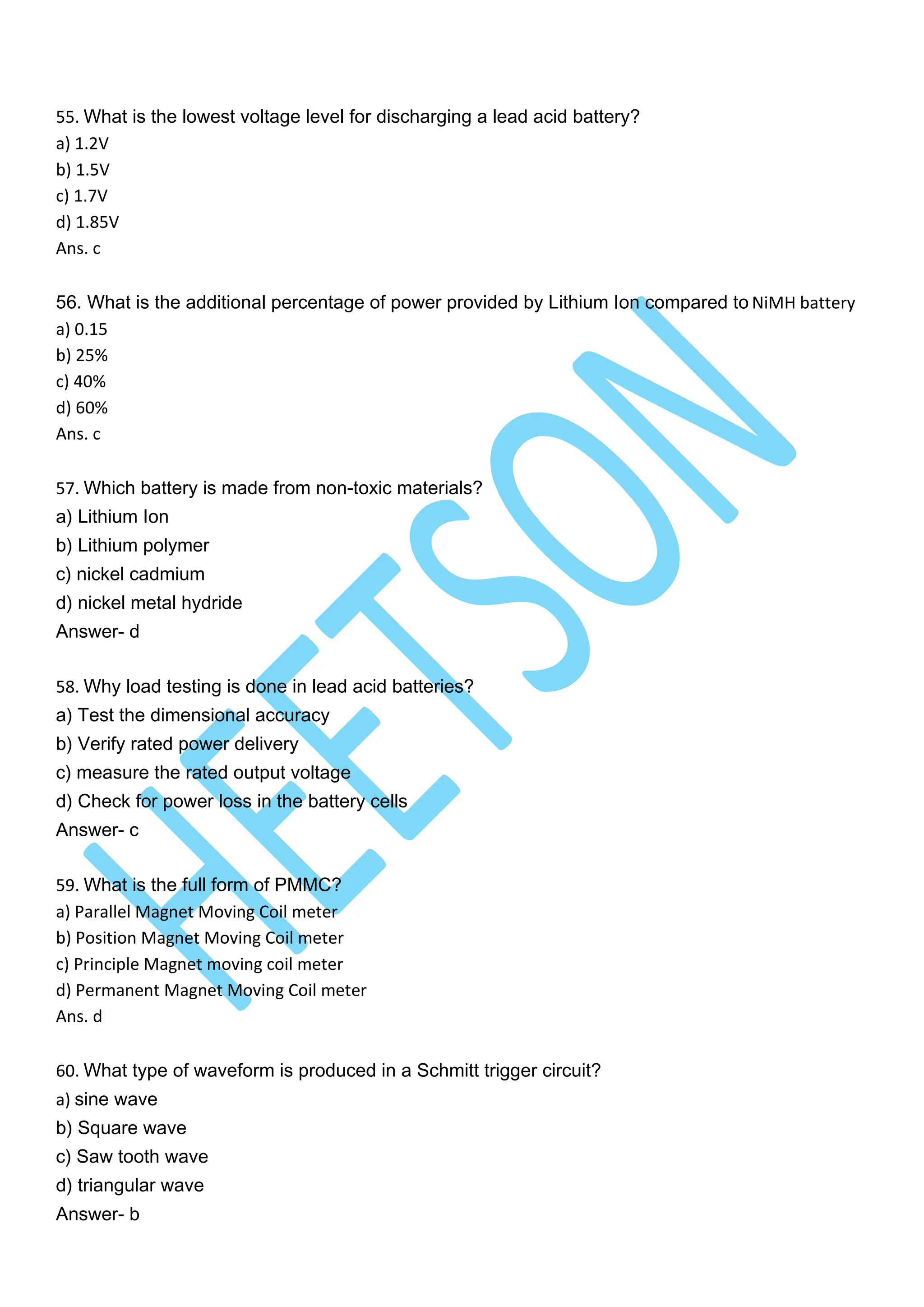 55. What is the lowest voltage level for discharging a lead acid battery?
a) 1.2V
b) 1.5V
c) 1.7V
d) 1.85V
Ans. c
56. What is the additional percentage of power provided by Lithium Ion compared to NiMH battery
a) 0.15
b) 25%
c) 40%
d) 60%
Ans. c
57. Which battery is made from non-toxic materials?
a) Lithium Ion
b) Lithium polymer
c) nickel cadmium
d) nickel metal hydride
Answer- d
58. Why load testing is done in lead acid batteries?
a) Test the dimensional accuracy
b) Verify rated power delivery
c) measure the rated output voltage
d) Check for power loss in the battery cells
Answer- c
59. What is the full form of PMMC?
a) Parallel Magnet Moving Coil meter
b) Position Magnet Moving Coil meter
c) Principle Magnet moving coil meter
d) Permanent Magnet Moving Coil meter
Ans. d
60. What type of waveform is produced in a Schmitt trigger circuit?
a) sine wave
b) Square wave
c) Saw tooth wave
d) triangular wave
Answer- b
 