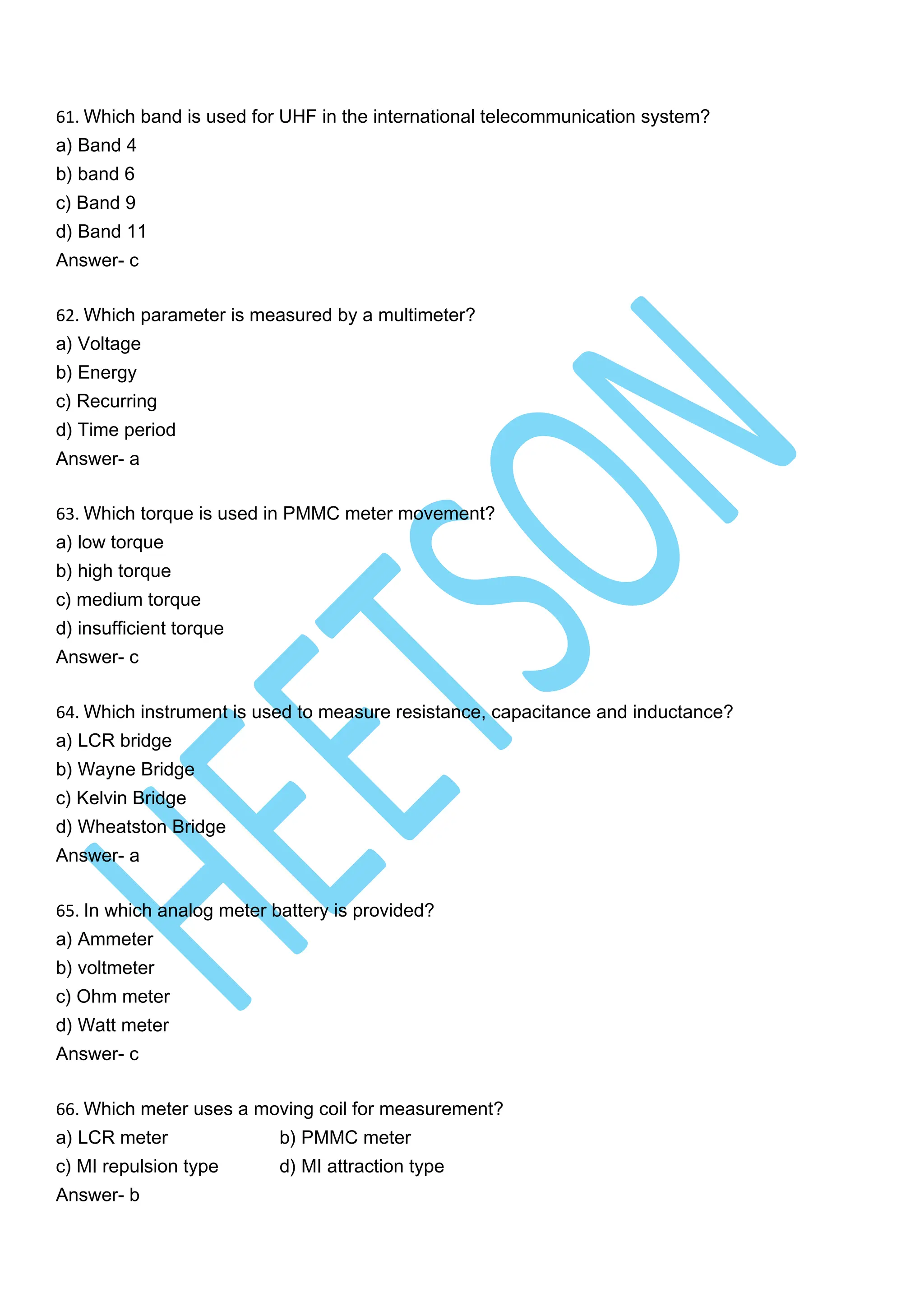 61. Which band is used for UHF in the international telecommunication system?
a) Band 4
b) band 6
c) Band 9
d) Band 11
Answer- c
62. Which parameter is measured by a multimeter?
a) Voltage
b) Energy
c) Recurring
d) Time period
Answer- a
63. Which torque is used in PMMC meter movement?
a) low torque
b) high torque
c) medium torque
d) insufficient torque
Answer- c
64. Which instrument is used to measure resistance, capacitance and inductance?
a) LCR bridge
b) Wayne Bridge
c) Kelvin Bridge
d) Wheatston Bridge
Answer- a
65. In which analog meter battery is provided?
a) Ammeter
b) voltmeter
c) Ohm meter
d) Watt meter
Answer- c
66. Which meter uses a moving coil for measurement?
a) LCR meter b) PMMC meter
c) MI repulsion type d) MI attraction type
Answer- b
 