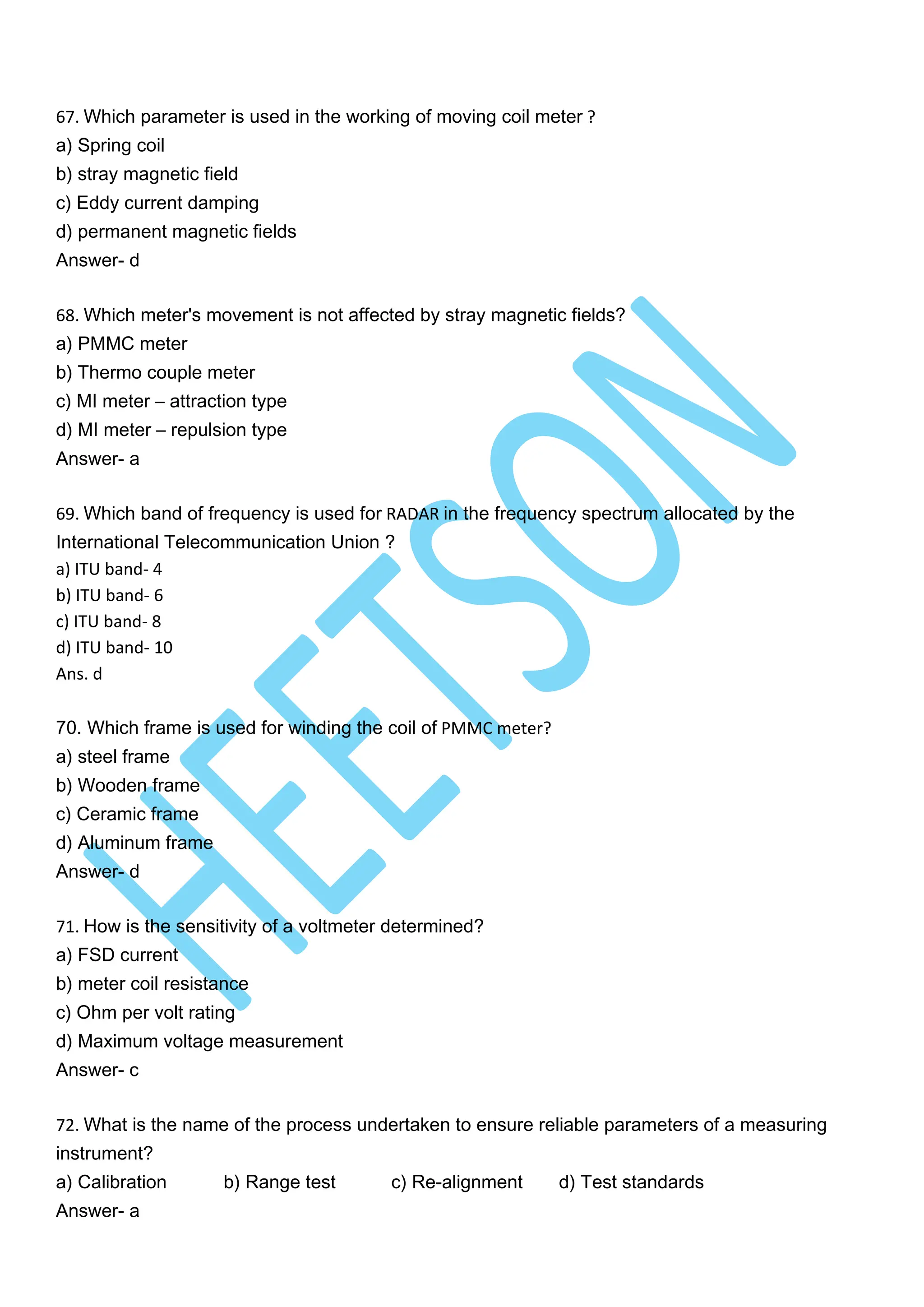 67. Which parameter is used in the working of moving coil meter ?
a) Spring coil
b) stray magnetic field
c) Eddy current damping
d) permanent magnetic fields
Answer- d
68. Which meter's movement is not affected by stray magnetic fields?
a) PMMC meter
b) Thermo couple meter
c) MI meter – attraction type
d) MI meter – repulsion type
Answer- a
69. Which band of frequency is used for RADAR in the frequency spectrum allocated by the
International Telecommunication Union ?
a) ITU band- 4
b) ITU band- 6
c) ITU band- 8
d) ITU band- 10
Ans. d
70. Which frame is used for winding the coil of PMMC meter?
a) steel frame
b) Wooden frame
c) Ceramic frame
d) Aluminum frame
Answer- d
71. How is the sensitivity of a voltmeter determined?
a) FSD current
b) meter coil resistance
c) Ohm per volt rating
d) Maximum voltage measurement
Answer- c
72. What is the name of the process undertaken to ensure reliable parameters of a measuring
instrument?
a) Calibration b) Range test c) Re-alignment d) Test standards
Answer- a
 