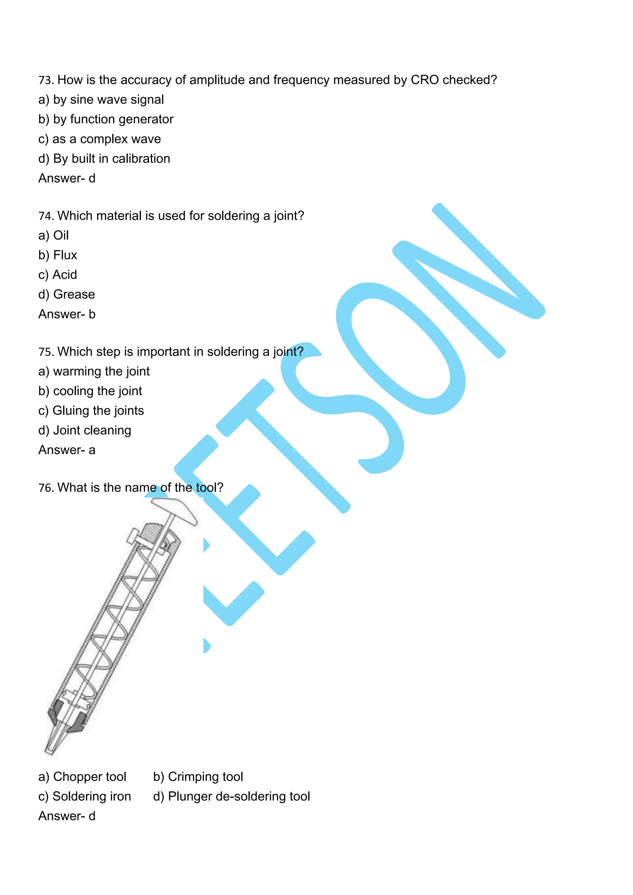 73. How is the accuracy of amplitude and frequency measured by CRO checked?
a) by sine wave signal
b) by function generator
c) as a complex wave
d) By built in calibration
Answer- d
74. Which material is used for soldering a joint?
a) Oil
b) Flux
c) Acid
d) Grease
Answer- b
75. Which step is important in soldering a joint?
a) warming the joint
b) cooling the joint
c) Gluing the joints
d) Joint cleaning
Answer- a
76. What is the name of the tool?
a) Chopper tool b) Crimping tool
c) Soldering iron d) Plunger de-soldering tool
Answer- d
 
