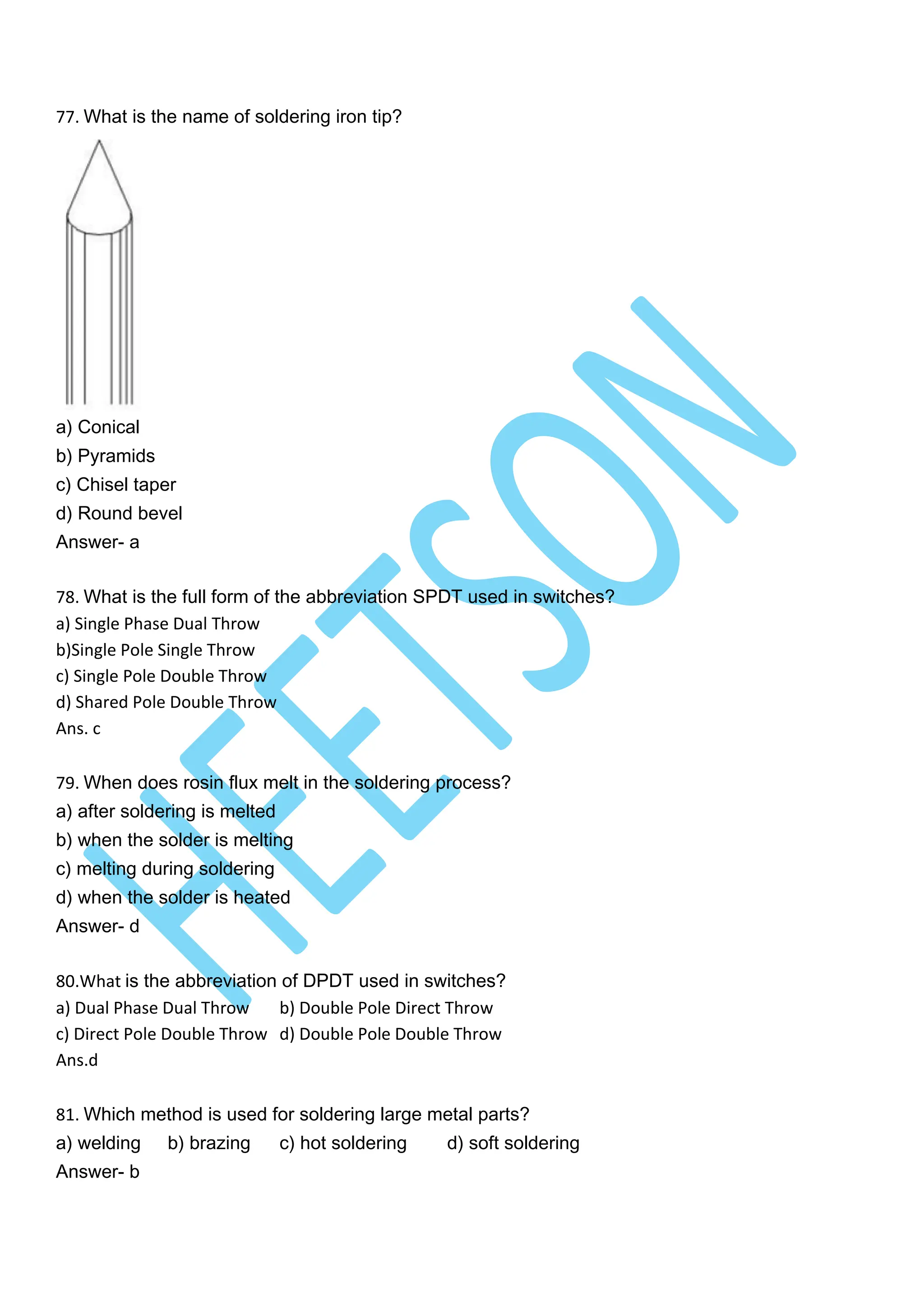 77. What is the name of soldering iron tip?
a) Conical
b) Pyramids
c) Chisel taper
d) Round bevel
Answer- a
78. What is the full form of the abbreviation SPDT used in switches?
a) Single Phase Dual Throw
b)Single Pole Single Throw
c) Single Pole Double Throw
d) Shared Pole Double Throw
Ans. c
79. When does rosin flux melt in the soldering process?
a) after soldering is melted
b) when the solder is melting
c) melting during soldering
d) when the solder is heated
Answer- d
80.What is the abbreviation of DPDT used in switches?
a) Dual Phase Dual Throw b) Double Pole Direct Throw
c) Direct Pole Double Throw d) Double Pole Double Throw
Ans.d
81. Which method is used for soldering large metal parts?
a) welding b) brazing c) hot soldering d) soft soldering
Answer- b
 
