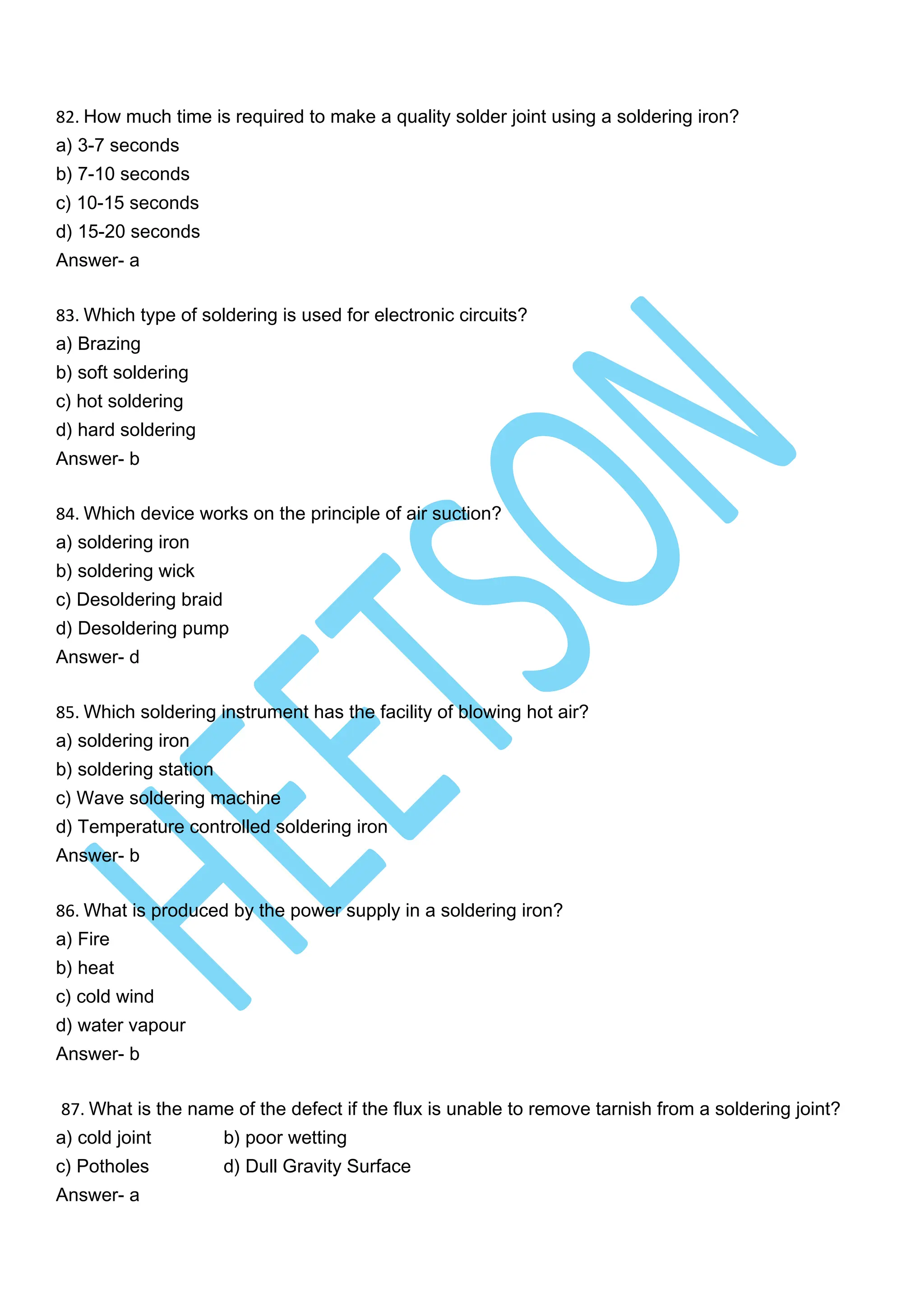 82. How much time is required to make a quality solder joint using a soldering iron?
a) 3-7 seconds
b) 7-10 seconds
c) 10-15 seconds
d) 15-20 seconds
Answer- a
83. Which type of soldering is used for electronic circuits?
a) Brazing
b) soft soldering
c) hot soldering
d) hard soldering
Answer- b
84. Which device works on the principle of air suction?
a) soldering iron
b) soldering wick
c) Desoldering braid
d) Desoldering pump
Answer- d
85. Which soldering instrument has the facility of blowing hot air?
a) soldering iron
b) soldering station
c) Wave soldering machine
d) Temperature controlled soldering iron
Answer- b
86. What is produced by the power supply in a soldering iron?
a) Fire
b) heat
c) cold wind
d) water vapour
Answer- b
87. What is the name of the defect if the flux is unable to remove tarnish from a soldering joint?
a) cold joint b) poor wetting
c) Potholes d) Dull Gravity Surface
Answer- a
 