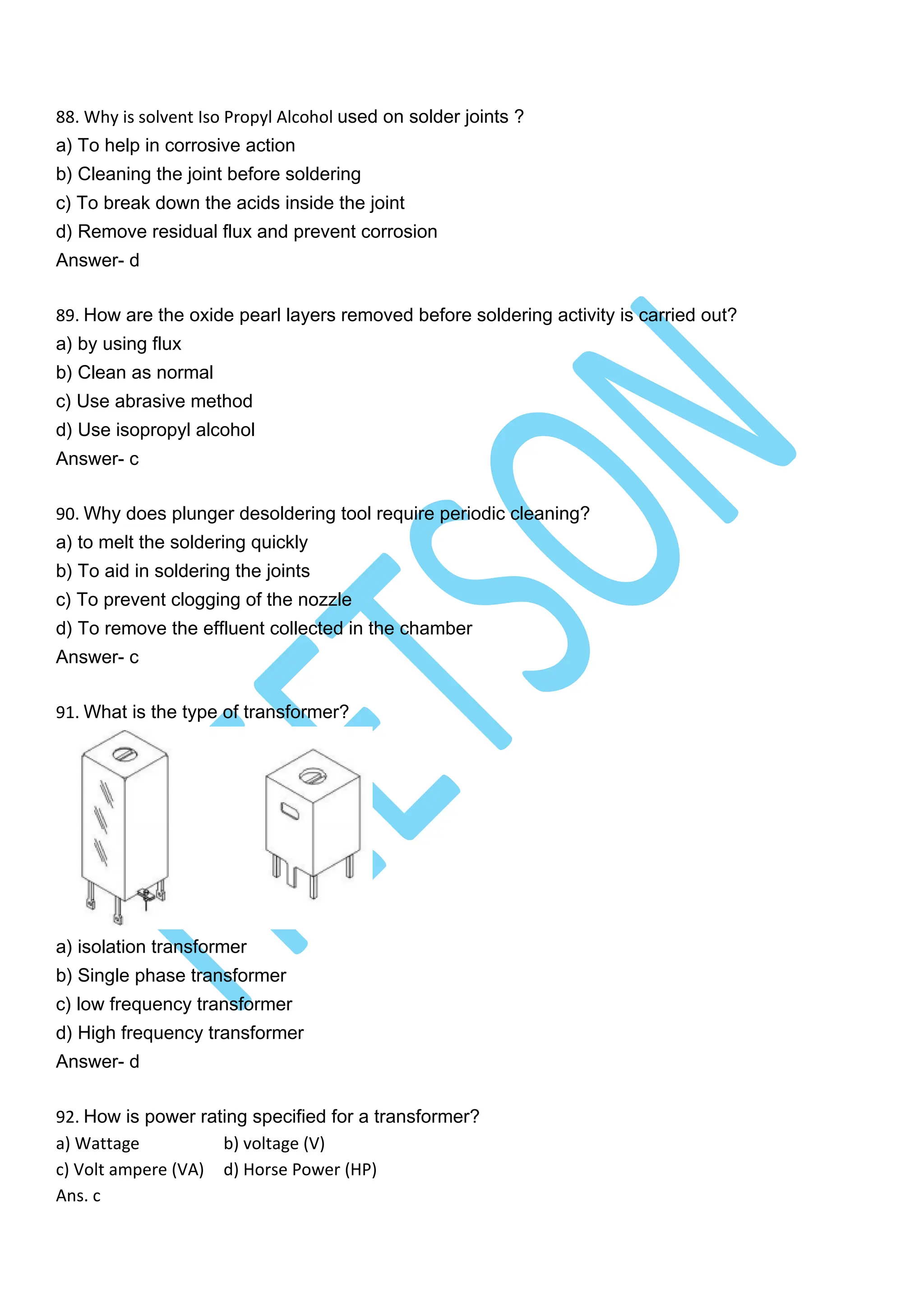 88. Why is solvent Iso Propyl Alcohol used on solder joints ?
a) To help in corrosive action
b) Cleaning the joint before soldering
c) To break down the acids inside the joint
d) Remove residual flux and prevent corrosion
Answer- d
89. How are the oxide pearl layers removed before soldering activity is carried out?
a) by using flux
b) Clean as normal
c) Use abrasive method
d) Use isopropyl alcohol
Answer- c
90. Why does plunger desoldering tool require periodic cleaning?
a) to melt the soldering quickly
b) To aid in soldering the joints
c) To prevent clogging of the nozzle
d) To remove the effluent collected in the chamber
Answer- c
91. What is the type of transformer?
a) isolation transformer
b) Single phase transformer
c) low frequency transformer
d) High frequency transformer
Answer- d
92. How is power rating specified for a transformer?
a) Wattage b) voltage (V)
c) Volt ampere (VA) d) Horse Power (HP)
Ans. c
 