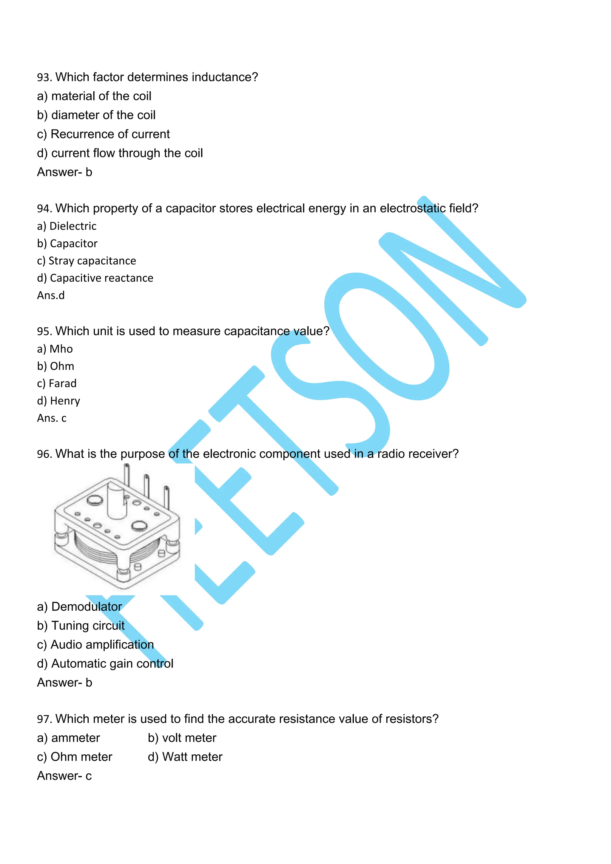 93. Which factor determines inductance?
a) material of the coil
b) diameter of the coil
c) Recurrence of current
d) current flow through the coil
Answer- b
94. Which property of a capacitor stores electrical energy in an electrostatic field?
a) Dielectric
b) Capacitor
c) Stray capacitance
d) Capacitive reactance
Ans.d
95. Which unit is used to measure capacitance value?
a) Mho
b) Ohm
c) Farad
d) Henry
Ans. c
96. What is the purpose of the electronic component used in a radio receiver?
a) Demodulator
b) Tuning circuit
c) Audio amplification
d) Automatic gain control
Answer- b
97. Which meter is used to find the accurate resistance value of resistors?
a) ammeter b) volt meter
c) Ohm meter d) Watt meter
Answer- c
 