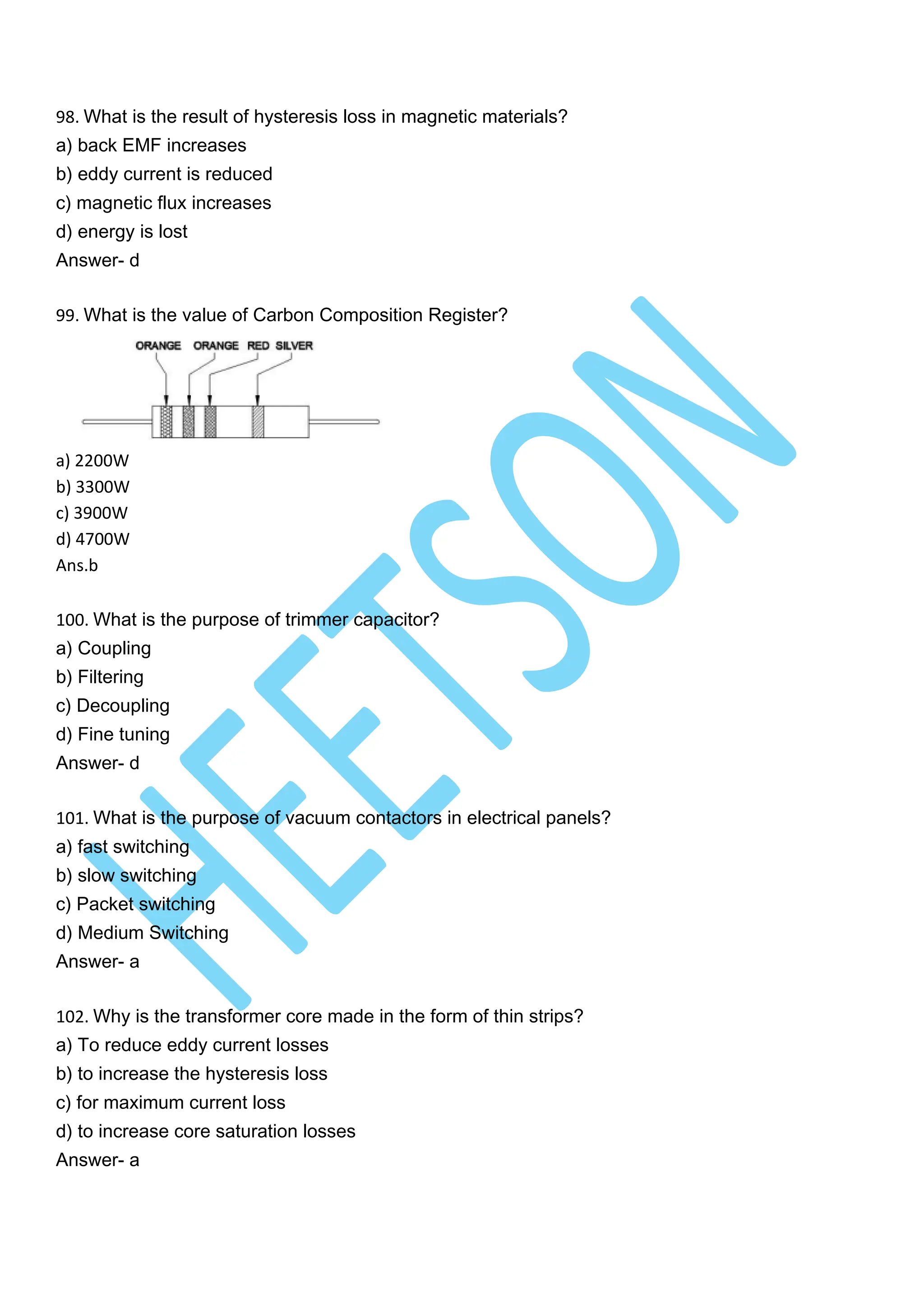 98. What is the result of hysteresis loss in magnetic materials?
a) back EMF increases
b) eddy current is reduced
c) magnetic flux increases
d) energy is lost
Answer- d
99. What is the value of Carbon Composition Register?
a) 2200W
b) 3300W
c) 3900W
d) 4700W
Ans.b
100. What is the purpose of trimmer capacitor?
a) Coupling
b) Filtering
c) Decoupling
d) Fine tuning
Answer- d
101. What is the purpose of vacuum contactors in electrical panels?
a) fast switching
b) slow switching
c) Packet switching
d) Medium Switching
Answer- a
102. Why is the transformer core made in the form of thin strips?
a) To reduce eddy current losses
b) to increase the hysteresis loss
c) for maximum current loss
d) to increase core saturation losses
Answer- a
 