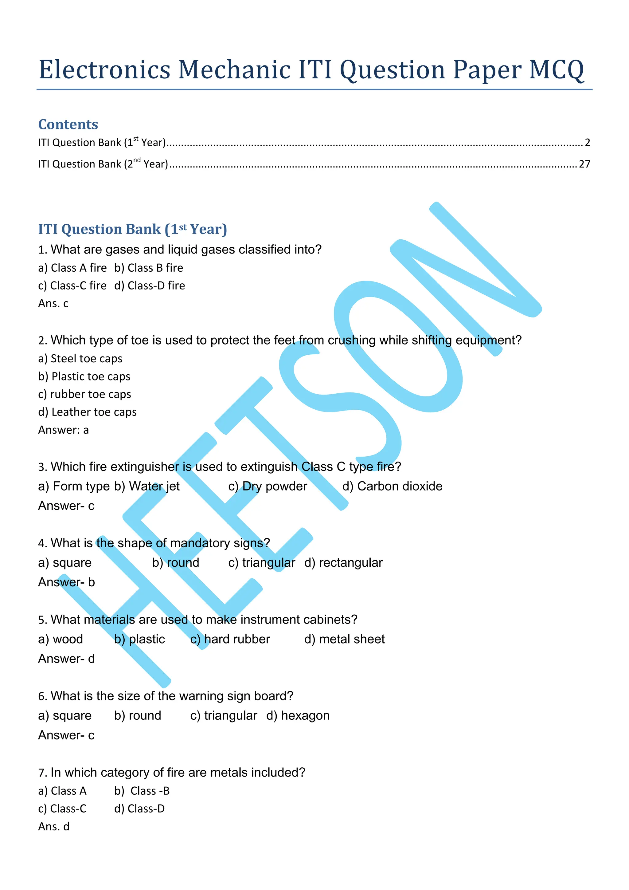 Electronics Mechanic ITI Question Paper MCQ
Contents
ITI Question Bank (1st
Year)...............................................................................................................................................2
ITI Question Bank (2nd
Year)............................................................................................................................................27
ITI Question Bank (1st Year)
1. What are gases and liquid gases classified into?
a) Class A fire b) Class B fire
c) Class-C fire d) Class-D fire
Ans. c
2. Which type of toe is used to protect the feet from crushing while shifting equipment?
a) Steel toe caps
b) Plastic toe caps
c) rubber toe caps
d) Leather toe caps
Answer: a
3. Which fire extinguisher is used to extinguish Class C type fire?
a) Form type b) Water jet c) Dry powder d) Carbon dioxide
Answer- c
4. What is the shape of mandatory signs?
a) square b) round c) triangular d) rectangular
Answer- b
5. What materials are used to make instrument cabinets?
a) wood b) plastic c) hard rubber d) metal sheet
Answer- d
6. What is the size of the warning sign board?
a) square b) round c) triangular d) hexagon
Answer- c
7. In which category of fire are metals included?
a) Class A b) Class -B
c) Class-C d) Class-D
Ans. d
 