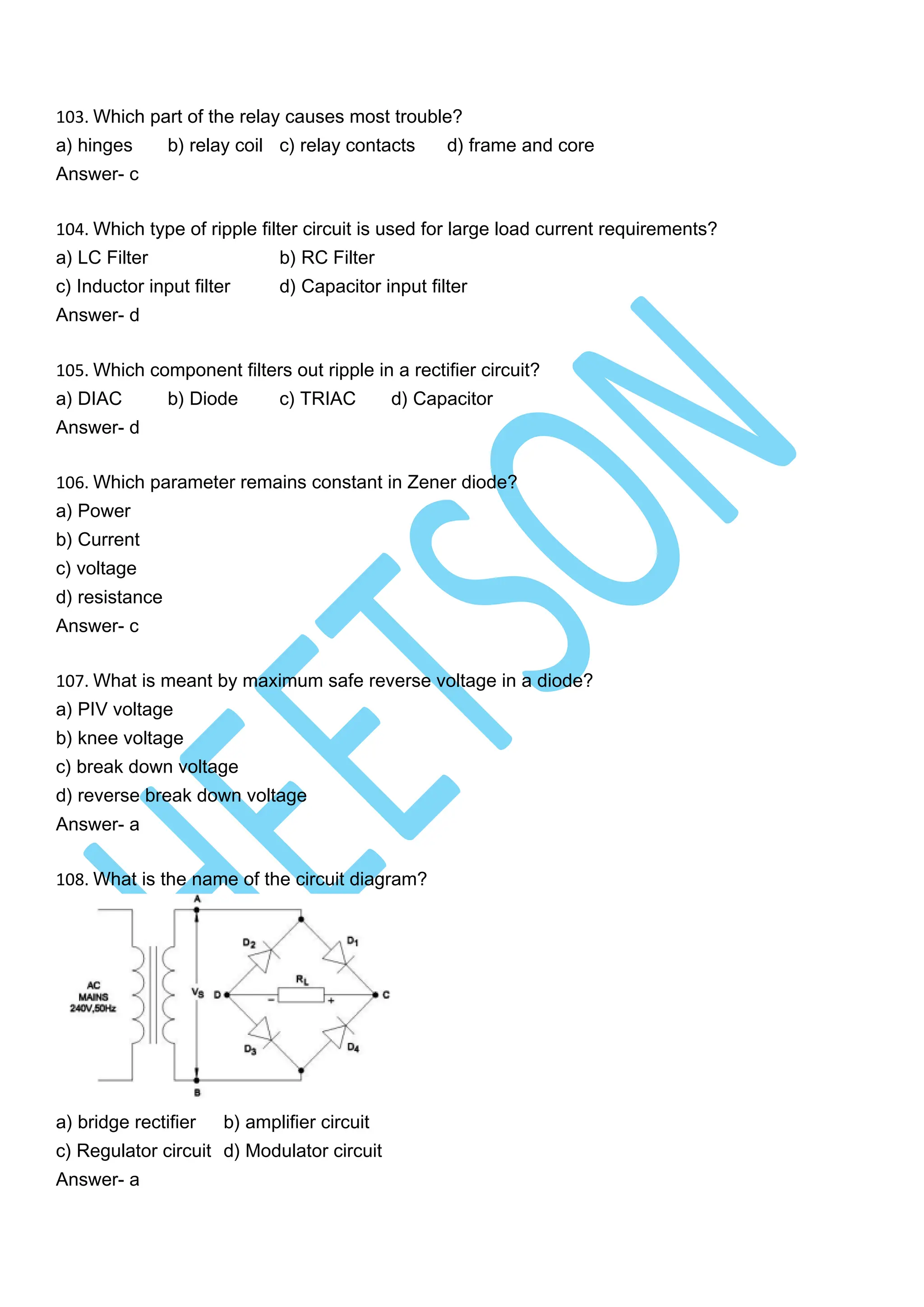 103. Which part of the relay causes most trouble?
a) hinges b) relay coil c) relay contacts d) frame and core
Answer- c
104. Which type of ripple filter circuit is used for large load current requirements?
a) LC Filter b) RC Filter
c) Inductor input filter d) Capacitor input filter
Answer- d
105. Which component filters out ripple in a rectifier circuit?
a) DIAC b) Diode c) TRIAC d) Capacitor
Answer- d
106. Which parameter remains constant in Zener diode?
a) Power
b) Current
c) voltage
d) resistance
Answer- c
107. What is meant by maximum safe reverse voltage in a diode?
a) PIV voltage
b) knee voltage
c) break down voltage
d) reverse break down voltage
Answer- a
108. What is the name of the circuit diagram?
a) bridge rectifier b) amplifier circuit
c) Regulator circuit d) Modulator circuit
Answer- a
 