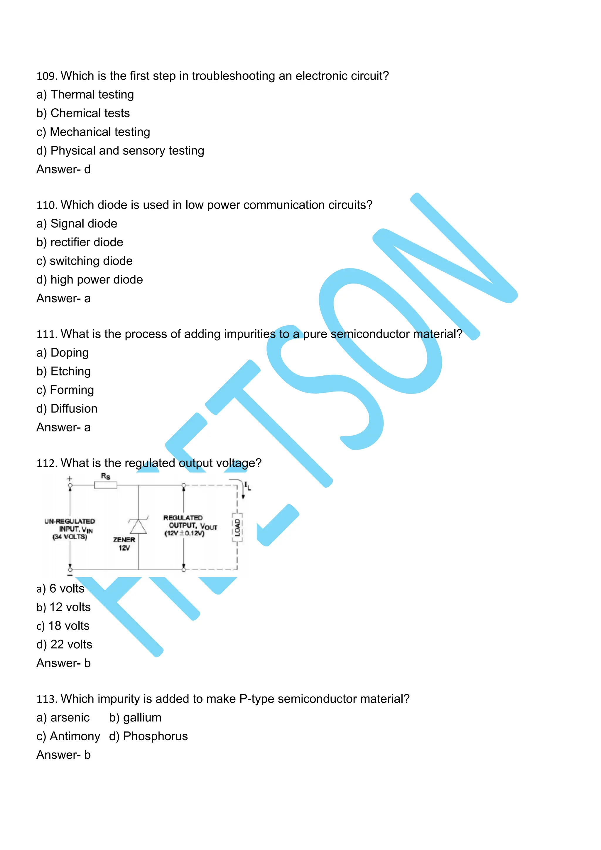 109. Which is the first step in troubleshooting an electronic circuit?
a) Thermal testing
b) Chemical tests
c) Mechanical testing
d) Physical and sensory testing
Answer- d
110. Which diode is used in low power communication circuits?
a) Signal diode
b) rectifier diode
c) switching diode
d) high power diode
Answer- a
111. What is the process of adding impurities to a pure semiconductor material?
a) Doping
b) Etching
c) Forming
d) Diffusion
Answer- a
112. What is the regulated output voltage?
a) 6 volts
b) 12 volts
c) 18 volts
d) 22 volts
Answer- b
113. Which impurity is added to make P-type semiconductor material?
a) arsenic b) gallium
c) Antimony d) Phosphorus
Answer- b
 
