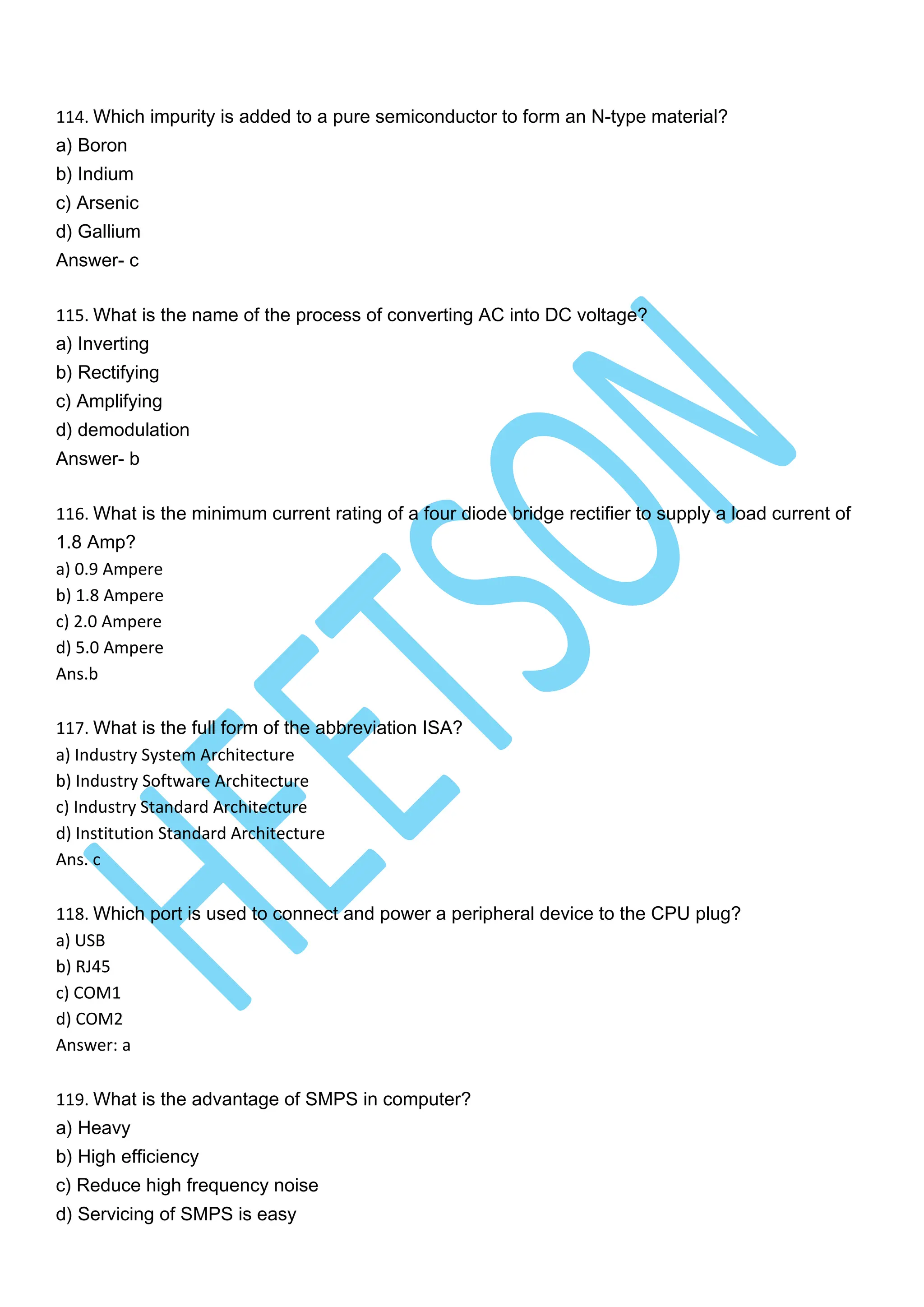 114. Which impurity is added to a pure semiconductor to form an N-type material?
a) Boron
b) Indium
c) Arsenic
d) Gallium
Answer- c
115. What is the name of the process of converting AC into DC voltage?
a) Inverting
b) Rectifying
c) Amplifying
d) demodulation
Answer- b
116. What is the minimum current rating of a four diode bridge rectifier to supply a load current of
1.8 Amp?
a) 0.9 Ampere
b) 1.8 Ampere
c) 2.0 Ampere
d) 5.0 Ampere
Ans.b
117. What is the full form of the abbreviation ISA?
a) Industry System Architecture
b) Industry Software Architecture
c) Industry Standard Architecture
d) Institution Standard Architecture
Ans. c
118. Which port is used to connect and power a peripheral device to the CPU plug?
a) USB
b) RJ45
c) COM1
d) COM2
Answer: a
119. What is the advantage of SMPS in computer?
a) Heavy
b) High efficiency
c) Reduce high frequency noise
d) Servicing of SMPS is easy
 