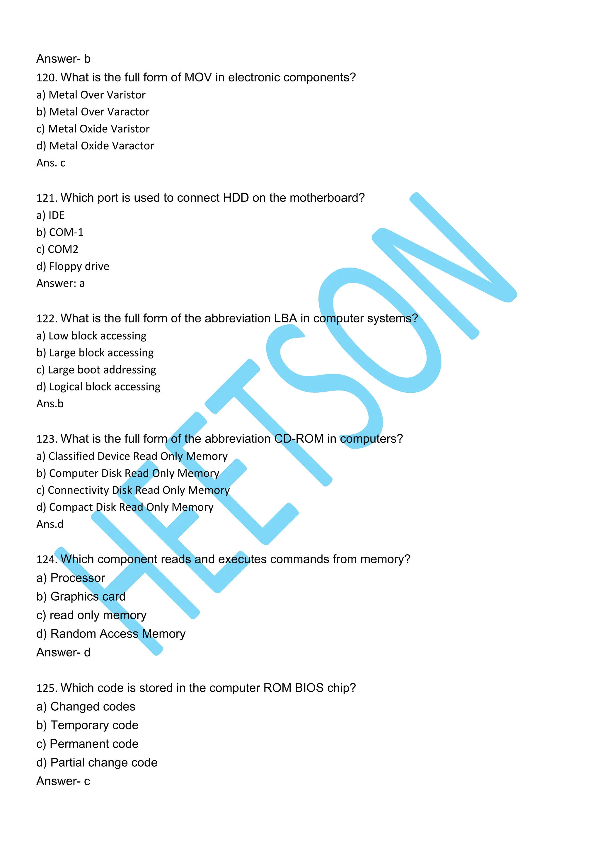 Answer- b
120. What is the full form of MOV in electronic components?
a) Metal Over Varistor
b) Metal Over Varactor
c) Metal Oxide Varistor
d) Metal Oxide Varactor
Ans. c
121. Which port is used to connect HDD on the motherboard?
a) IDE
b) COM-1
c) COM2
d) Floppy drive
Answer: a
122. What is the full form of the abbreviation LBA in computer systems?
a) Low block accessing
b) Large block accessing
c) Large boot addressing
d) Logical block accessing
Ans.b
123. What is the full form of the abbreviation CD-ROM in computers?
a) Classified Device Read Only Memory
b) Computer Disk Read Only Memory
c) Connectivity Disk Read Only Memory
d) Compact Disk Read Only Memory
Ans.d
124. Which component reads and executes commands from memory?
a) Processor
b) Graphics card
c) read only memory
d) Random Access Memory
Answer- d
125. Which code is stored in the computer ROM BIOS chip?
a) Changed codes
b) Temporary code
c) Permanent code
d) Partial change code
Answer- c
 