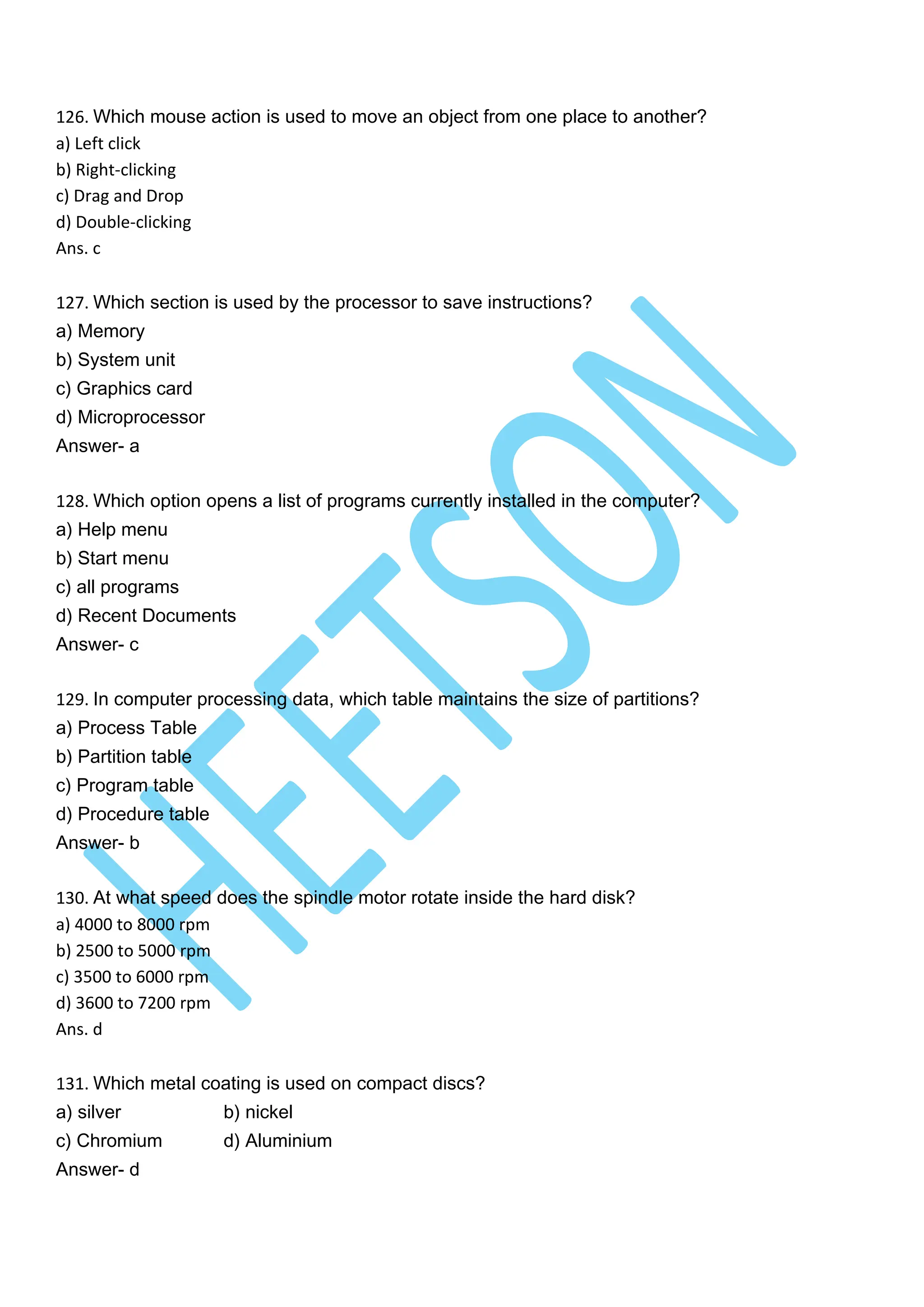 126. Which mouse action is used to move an object from one place to another?
a) Left click
b) Right-clicking
c) Drag and Drop
d) Double-clicking
Ans. c
127. Which section is used by the processor to save instructions?
a) Memory
b) System unit
c) Graphics card
d) Microprocessor
Answer- a
128. Which option opens a list of programs currently installed in the computer?
a) Help menu
b) Start menu
c) all programs
d) Recent Documents
Answer- c
129. In computer processing data, which table maintains the size of partitions?
a) Process Table
b) Partition table
c) Program table
d) Procedure table
Answer- b
130. At what speed does the spindle motor rotate inside the hard disk?
a) 4000 to 8000 rpm
b) 2500 to 5000 rpm
c) 3500 to 6000 rpm
d) 3600 to 7200 rpm
Ans. d
131. Which metal coating is used on compact discs?
a) silver b) nickel
c) Chromium d) Aluminium
Answer- d
 