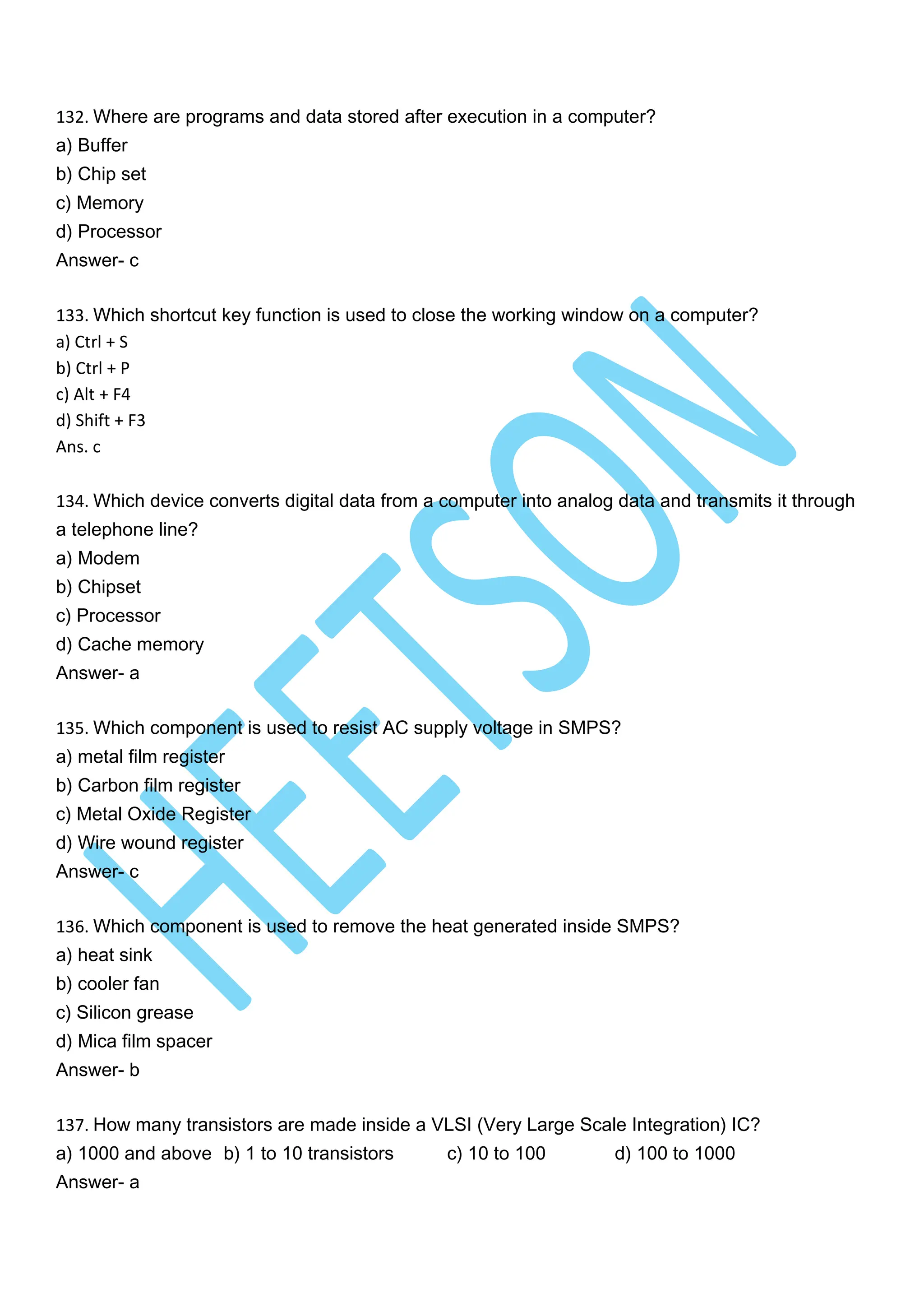 132. Where are programs and data stored after execution in a computer?
a) Buffer
b) Chip set
c) Memory
d) Processor
Answer- c
133. Which shortcut key function is used to close the working window on a computer?
a) Ctrl + S
b) Ctrl + P
c) Alt + F4
d) Shift + F3
Ans. c
134. Which device converts digital data from a computer into analog data and transmits it through
a telephone line?
a) Modem
b) Chipset
c) Processor
d) Cache memory
Answer- a
135. Which component is used to resist AC supply voltage in SMPS?
a) metal film register
b) Carbon film register
c) Metal Oxide Register
d) Wire wound register
Answer- c
136. Which component is used to remove the heat generated inside SMPS?
a) heat sink
b) cooler fan
c) Silicon grease
d) Mica film spacer
Answer- b
137. How many transistors are made inside a VLSI (Very Large Scale Integration) IC?
a) 1000 and above b) 1 to 10 transistors c) 10 to 100 d) 100 to 1000
Answer- a
 