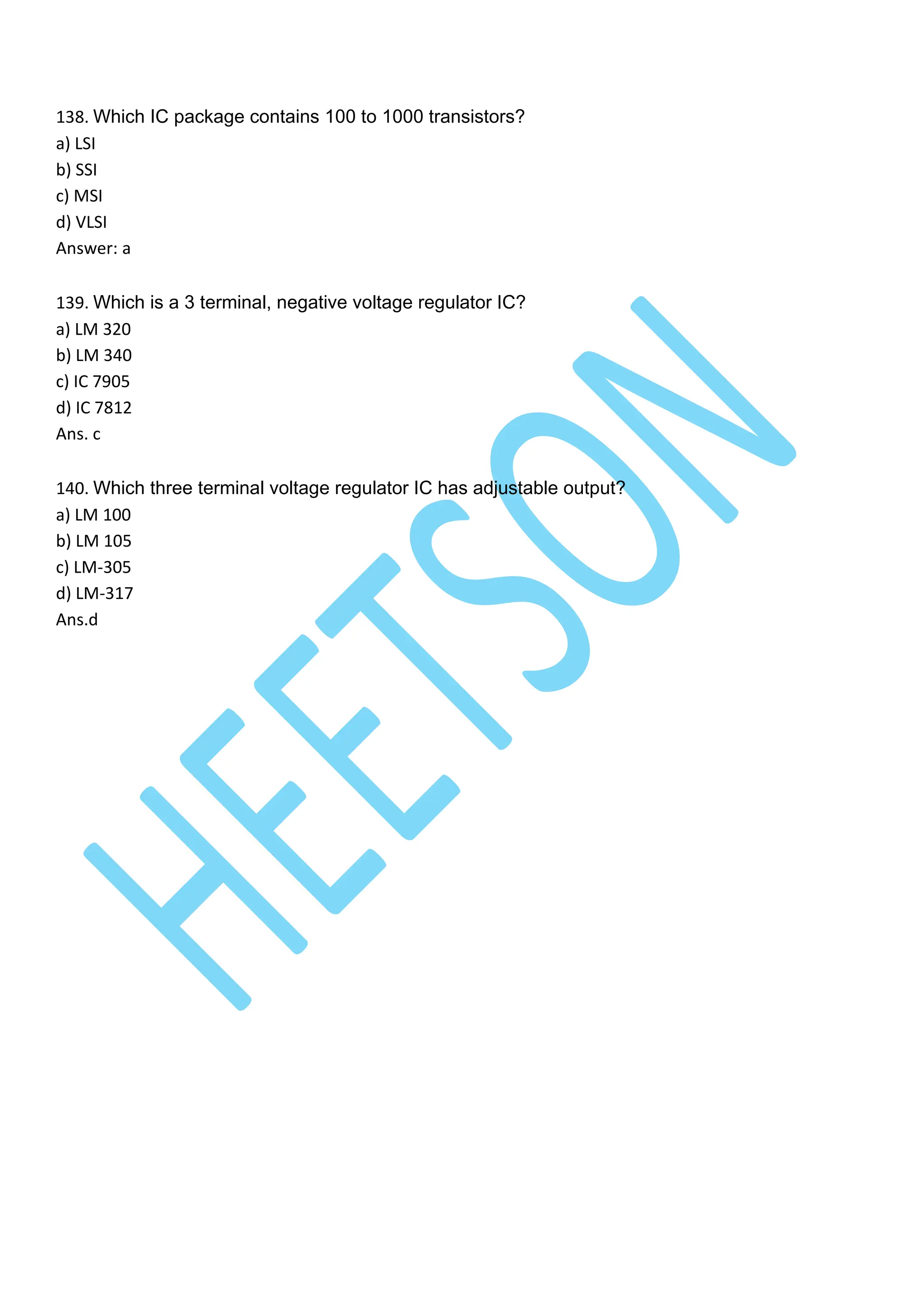 138. Which IC package contains 100 to 1000 transistors?
a) LSI
b) SSI
c) MSI
d) VLSI
Answer: a
139. Which is a 3 terminal, negative voltage regulator IC?
a) LM 320
b) LM 340
c) IC 7905
d) IC 7812
Ans. c
140. Which three terminal voltage regulator IC has adjustable output?
a) LM 100
b) LM 105
c) LM-305
d) LM-317
Ans.d
 