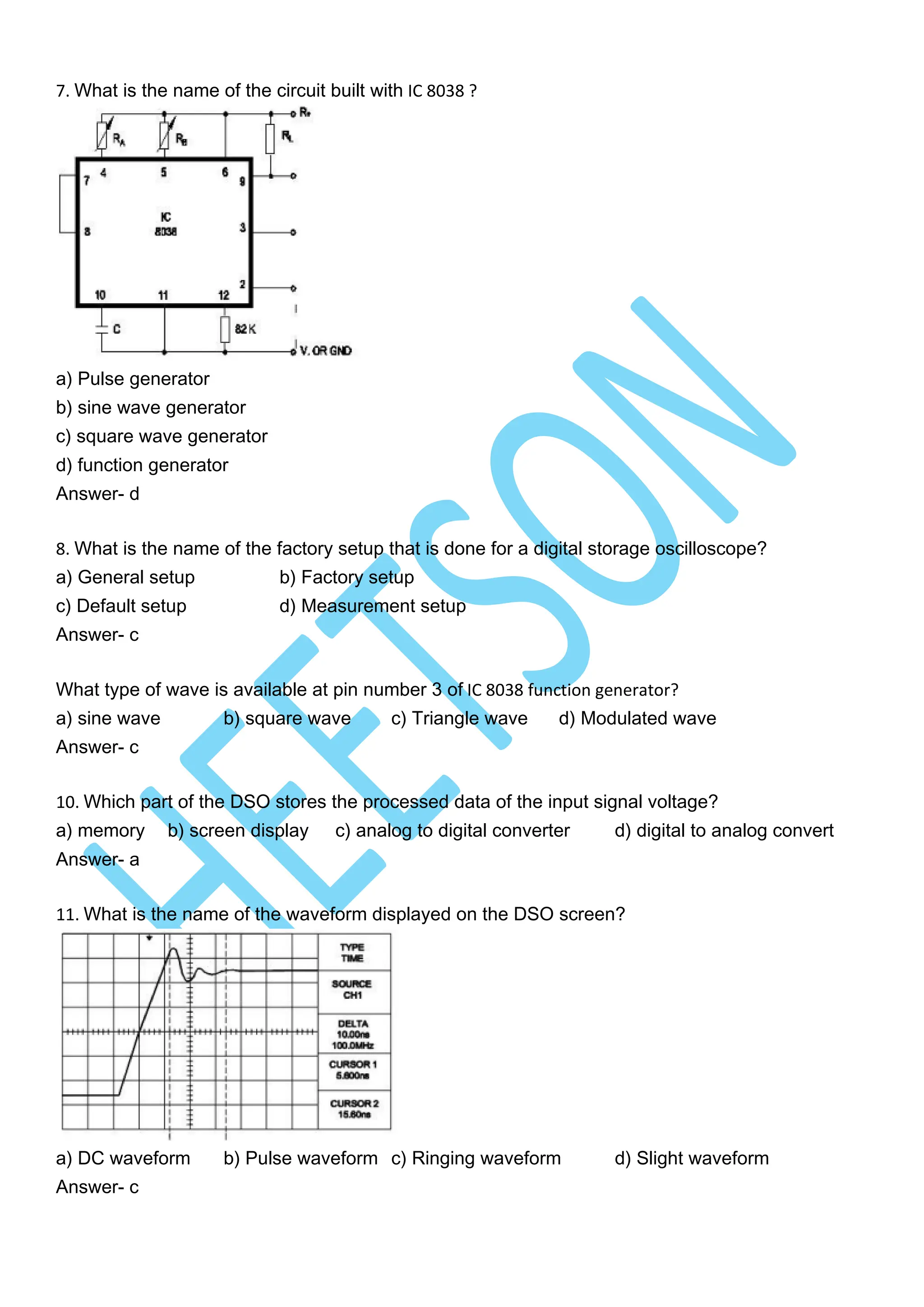 7. What is the name of the circuit built with IC 8038 ?
a) Pulse generator
b) sine wave generator
c) square wave generator
d) function generator
Answer- d
8. What is the name of the factory setup that is done for a digital storage oscilloscope?
a) General setup b) Factory setup
c) Default setup d) Measurement setup
Answer- c
What type of wave is available at pin number 3 of IC 8038 function generator?
a) sine wave b) square wave c) Triangle wave d) Modulated wave
Answer- c
10. Which part of the DSO stores the processed data of the input signal voltage?
a) memory b) screen display c) analog to digital converter d) digital to analog convert
Answer- a
11. What is the name of the waveform displayed on the DSO screen?
a) DC waveform b) Pulse waveform c) Ringing waveform d) Slight waveform
Answer- c
 