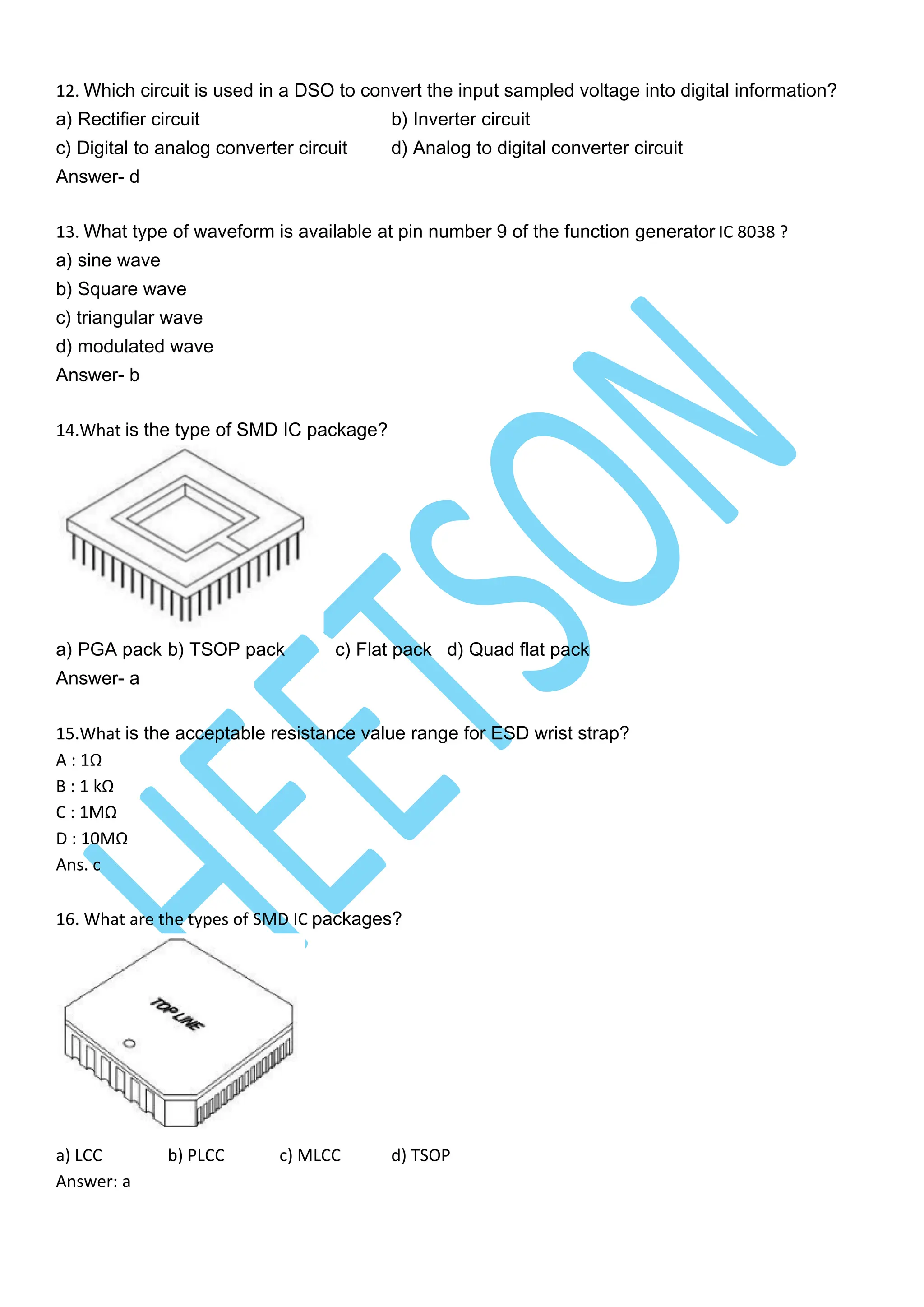 12. Which circuit is used in a DSO to convert the input sampled voltage into digital information?
a) Rectifier circuit b) Inverter circuit
c) Digital to analog converter circuit d) Analog to digital converter circuit
Answer- d
13. What type of waveform is available at pin number 9 of the function generator IC 8038 ?
a) sine wave
b) Square wave
c) triangular wave
d) modulated wave
Answer- b
14.What is the type of SMD IC package?
a) PGA pack b) TSOP pack c) Flat pack d) Quad flat pack
Answer- a
15.What is the acceptable resistance value range for ESD wrist strap?
A : 1Ω
B : 1 kΩ
C : 1MΩ
D : 10MΩ
Ans. c
16. What are the types of SMD IC packages?
a) LCC b) PLCC c) MLCC d) TSOP
Answer: a
 