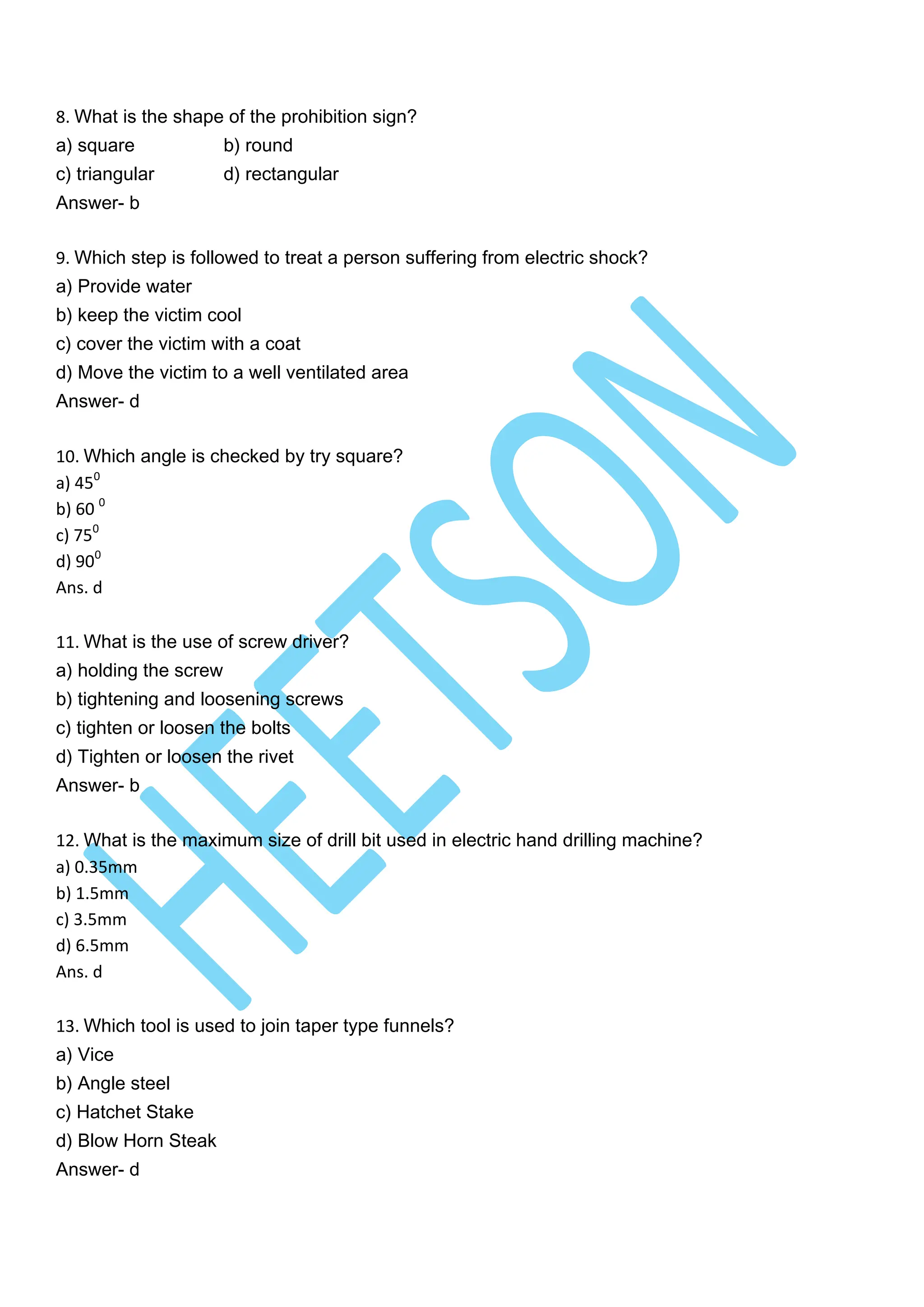 8. What is the shape of the prohibition sign?
a) square b) round
c) triangular d) rectangular
Answer- b
9. Which step is followed to treat a person suffering from electric shock?
a) Provide water
b) keep the victim cool
c) cover the victim with a coat
d) Move the victim to a well ventilated area
Answer- d
10. Which angle is checked by try square?
a) 450
b) 60 0
c) 750
d) 900
Ans. d
11. What is the use of screw driver?
a) holding the screw
b) tightening and loosening screws
c) tighten or loosen the bolts
d) Tighten or loosen the rivet
Answer- b
12. What is the maximum size of drill bit used in electric hand drilling machine?
a) 0.35mm
b) 1.5mm
c) 3.5mm
d) 6.5mm
Ans. d
13. Which tool is used to join taper type funnels?
a) Vice
b) Angle steel
c) Hatchet Stake
d) Blow Horn Steak
Answer- d
 