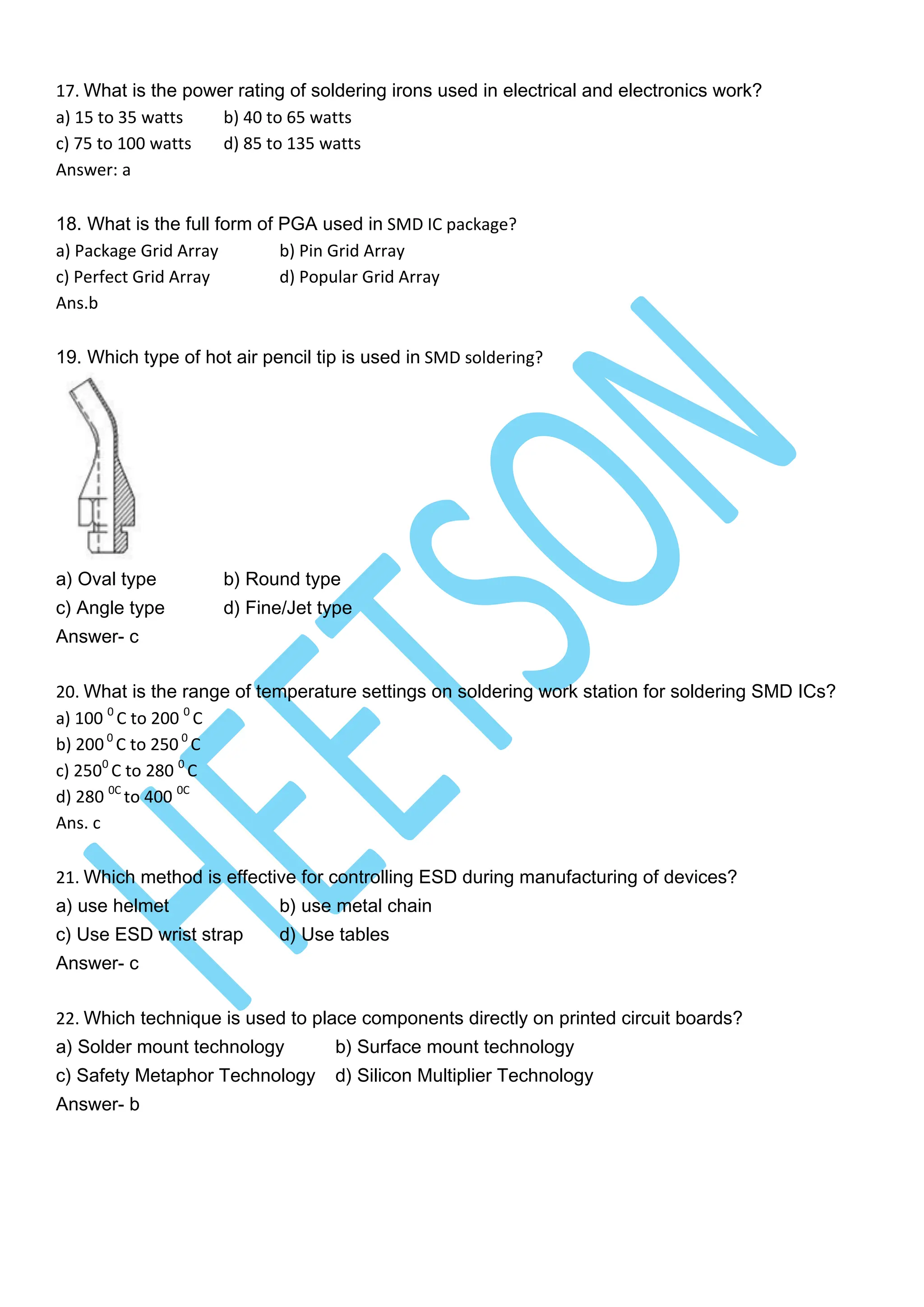 17. What is the power rating of soldering irons used in electrical and electronics work?
a) 15 to 35 watts b) 40 to 65 watts
c) 75 to 100 watts d) 85 to 135 watts
Answer: a
18. What is the full form of PGA used in SMD IC package?
a) Package Grid Array b) Pin Grid Array
c) Perfect Grid Array d) Popular Grid Array
Ans.b
19. Which type of hot air pencil tip is used in SMD soldering?
a) Oval type b) Round type
c) Angle type d) Fine/Jet type
Answer- c
20. What is the range of temperature settings on soldering work station for soldering SMD ICs?
a) 100 0
C to 200 0
C
b) 2000
C to 250 0
C
c) 2500
C to 280 0
C
d) 280 0C
to 400 0C
Ans. c
21. Which method is effective for controlling ESD during manufacturing of devices?
a) use helmet b) use metal chain
c) Use ESD wrist strap d) Use tables
Answer- c
22. Which technique is used to place components directly on printed circuit boards?
a) Solder mount technology b) Surface mount technology
c) Safety Metaphor Technology d) Silicon Multiplier Technology
Answer- b
 