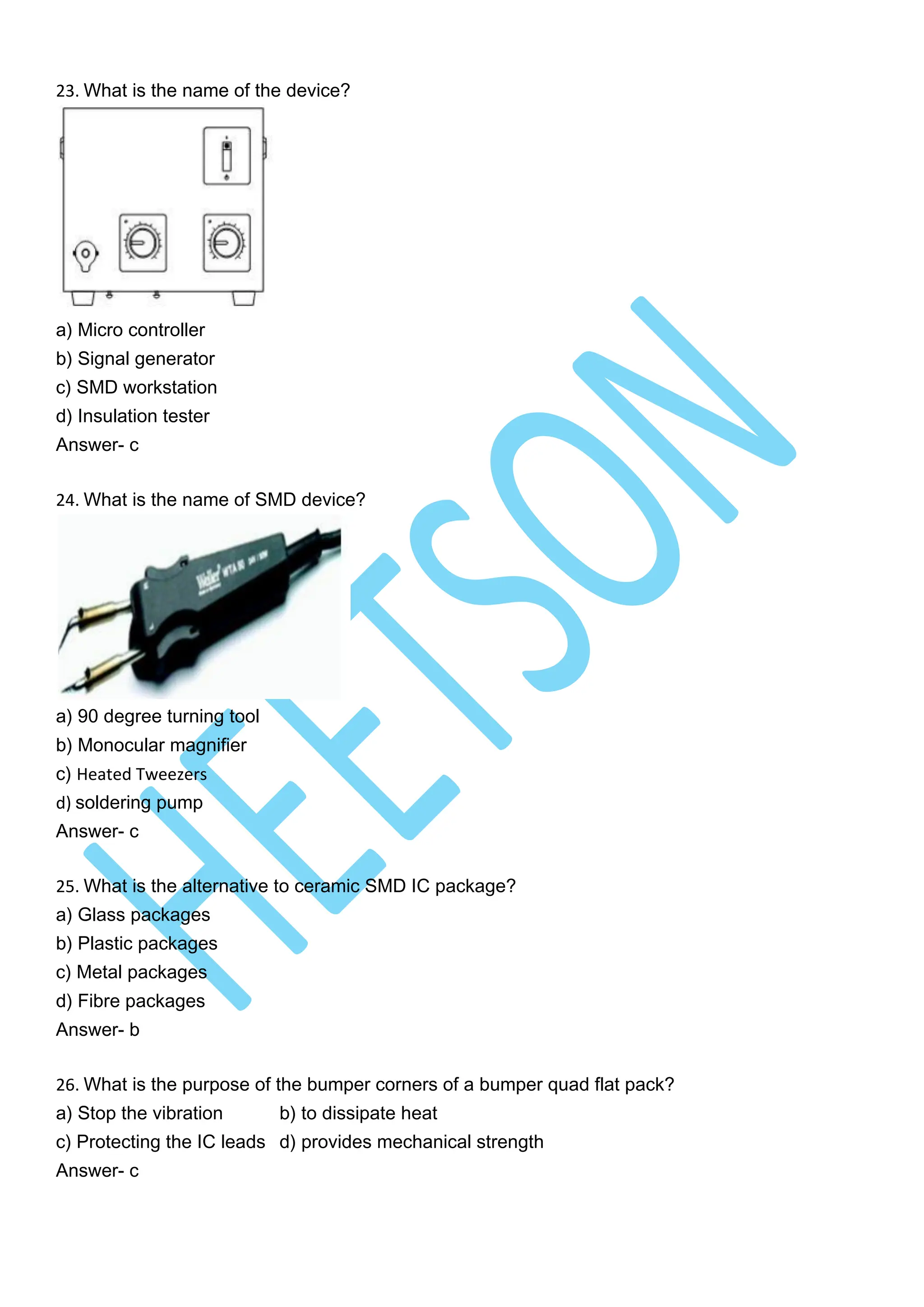 23. What is the name of the device?
a) Micro controller
b) Signal generator
c) SMD workstation
d) Insulation tester
Answer- c
24. What is the name of SMD device?
a) 90 degree turning tool
b) Monocular magnifier
c) Heated Tweezers
d) soldering pump
Answer- c
25. What is the alternative to ceramic SMD IC package?
a) Glass packages
b) Plastic packages
c) Metal packages
d) Fibre packages
Answer- b
26. What is the purpose of the bumper corners of a bumper quad flat pack?
a) Stop the vibration b) to dissipate heat
c) Protecting the IC leads d) provides mechanical strength
Answer- c
 