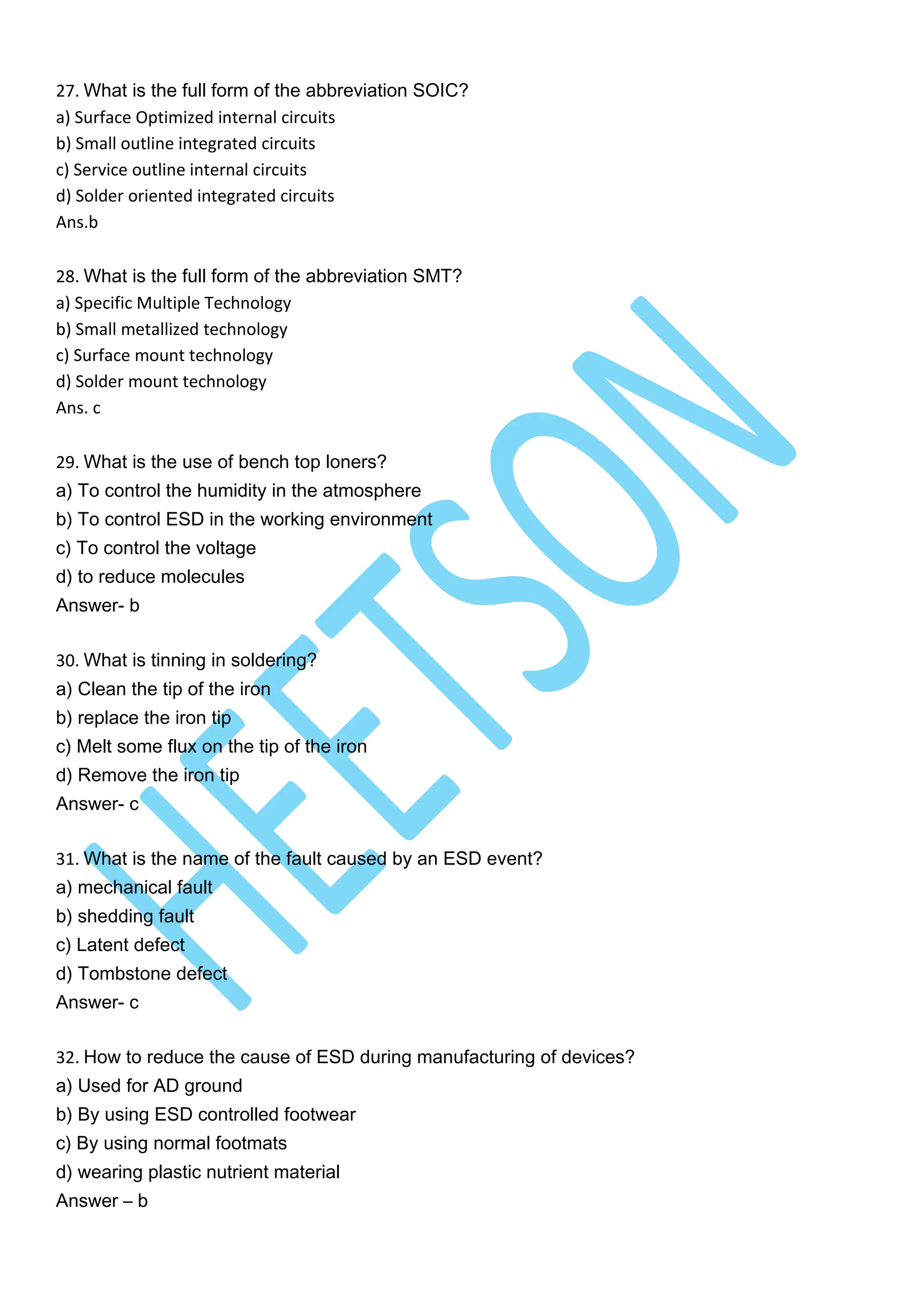 27. What is the full form of the abbreviation SOIC?
a) Surface Optimized internal circuits
b) Small outline integrated circuits
c) Service outline internal circuits
d) Solder oriented integrated circuits
Ans.b
28. What is the full form of the abbreviation SMT?
a) Specific Multiple Technology
b) Small metallized technology
c) Surface mount technology
d) Solder mount technology
Ans. c
29. What is the use of bench top loners?
a) To control the humidity in the atmosphere
b) To control ESD in the working environment
c) To control the voltage
d) to reduce molecules
Answer- b
30. What is tinning in soldering?
a) Clean the tip of the iron
b) replace the iron tip
c) Melt some flux on the tip of the iron
d) Remove the iron tip
Answer- c
31. What is the name of the fault caused by an ESD event?
a) mechanical fault
b) shedding fault
c) Latent defect
d) Tombstone defect
Answer- c
32. How to reduce the cause of ESD during manufacturing of devices?
a) Used for AD ground
b) By using ESD controlled footwear
c) By using normal footmats
d) wearing plastic nutrient material
Answer – b
 