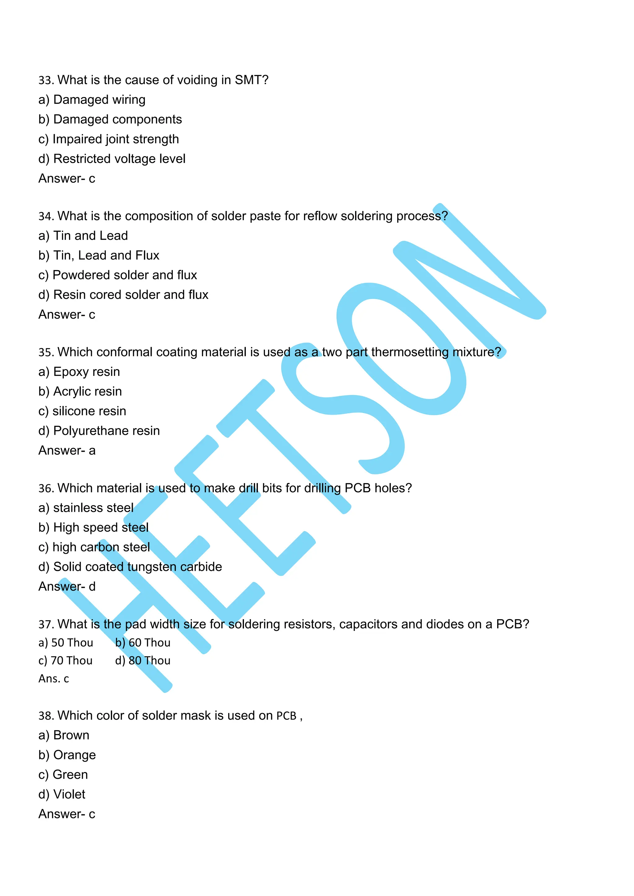 33. What is the cause of voiding in SMT?
a) Damaged wiring
b) Damaged components
c) Impaired joint strength
d) Restricted voltage level
Answer- c
34. What is the composition of solder paste for reflow soldering process?
a) Tin and Lead
b) Tin, Lead and Flux
c) Powdered solder and flux
d) Resin cored solder and flux
Answer- c
35. Which conformal coating material is used as a two part thermosetting mixture?
a) Epoxy resin
b) Acrylic resin
c) silicone resin
d) Polyurethane resin
Answer- a
36. Which material is used to make drill bits for drilling PCB holes?
a) stainless steel
b) High speed steel
c) high carbon steel
d) Solid coated tungsten carbide
Answer- d
37. What is the pad width size for soldering resistors, capacitors and diodes on a PCB?
a) 50 Thou b) 60 Thou
c) 70 Thou d) 80 Thou
Ans. c
38. Which color of solder mask is used on PCB ,
a) Brown
b) Orange
c) Green
d) Violet
Answer- c
 