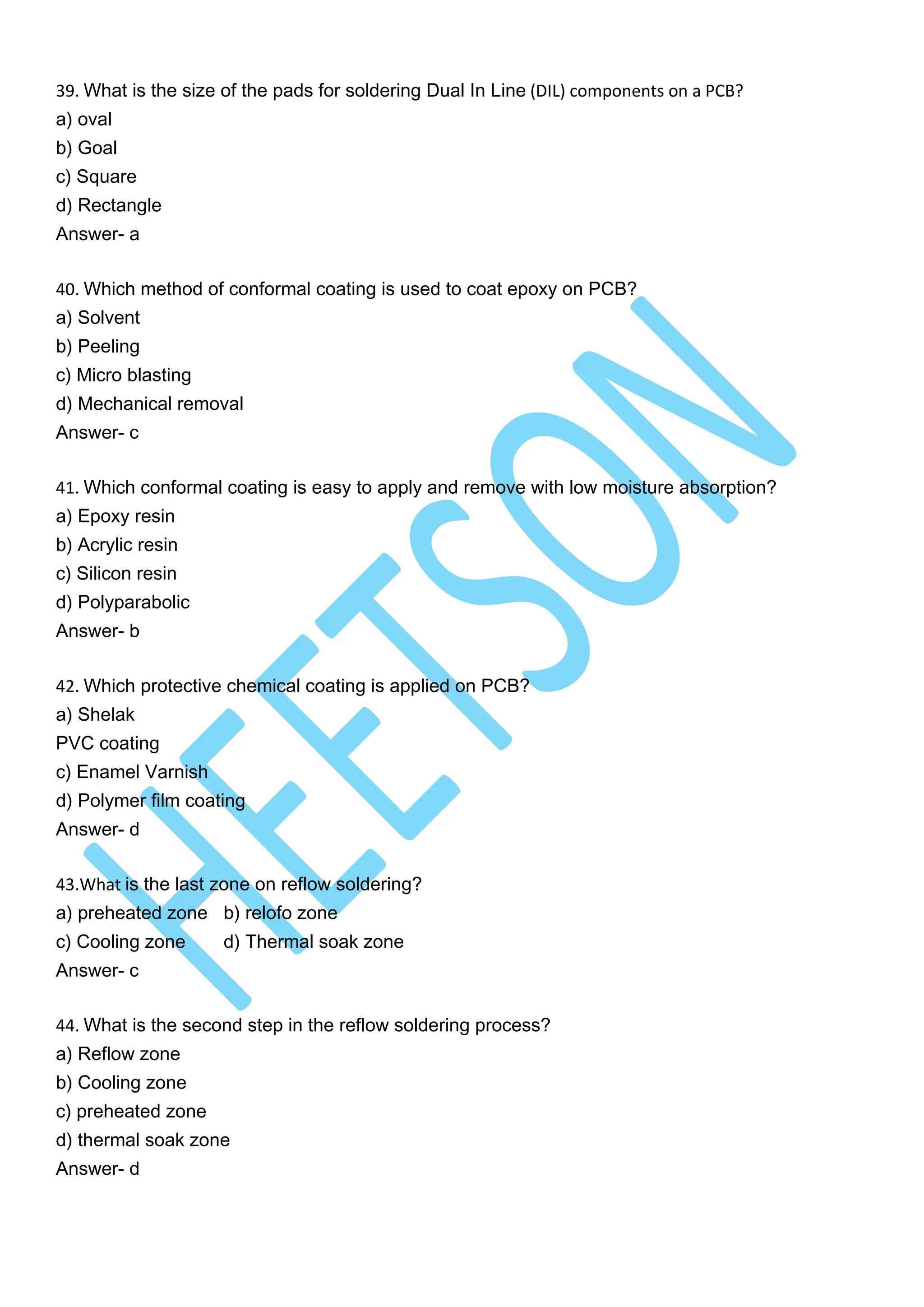 39. What is the size of the pads for soldering Dual In Line (DIL) components on a PCB?
a) oval
b) Goal
c) Square
d) Rectangle
Answer- a
40. Which method of conformal coating is used to coat epoxy on PCB?
a) Solvent
b) Peeling
c) Micro blasting
d) Mechanical removal
Answer- c
41. Which conformal coating is easy to apply and remove with low moisture absorption?
a) Epoxy resin
b) Acrylic resin
c) Silicon resin
d) Polyparabolic
Answer- b
42. Which protective chemical coating is applied on PCB?
a) Shelak
PVC coating
c) Enamel Varnish
d) Polymer film coating
Answer- d
43.What is the last zone on reflow soldering?
a) preheated zone b) relofo zone
c) Cooling zone d) Thermal soak zone
Answer- c
44. What is the second step in the reflow soldering process?
a) Reflow zone
b) Cooling zone
c) preheated zone
d) thermal soak zone
Answer- d
 