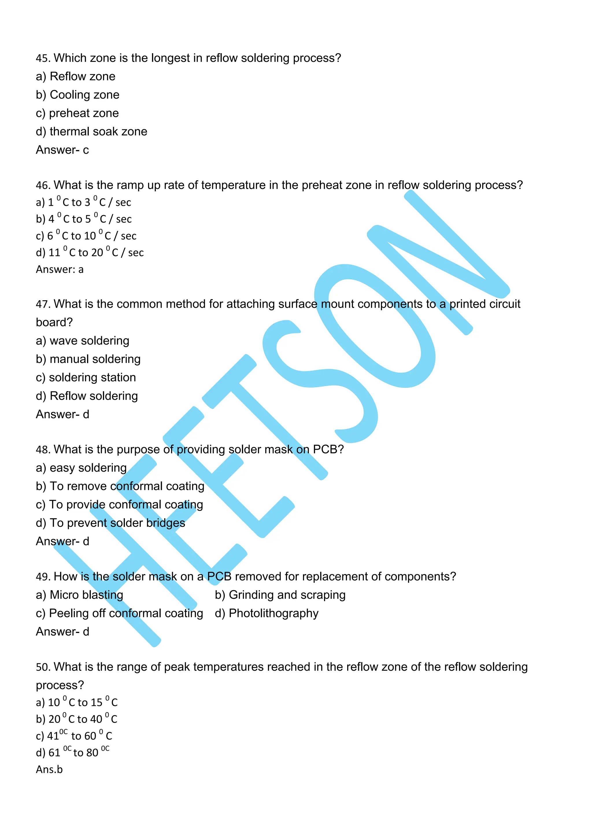 45. Which zone is the longest in reflow soldering process?
a) Reflow zone
b) Cooling zone
c) preheat zone
d) thermal soak zone
Answer- c
46. What is the ramp up rate of temperature in the preheat zone in reflow soldering process?
a) 1 0
C to 3 0
C / sec
b) 4 0
C to 5 0
C / sec
c) 6 0
C to 10 0
C / sec
d) 11 0
C to 20 0
C / sec
Answer: a
47. What is the common method for attaching surface mount components to a printed circuit
board?
a) wave soldering
b) manual soldering
c) soldering station
d) Reflow soldering
Answer- d
48. What is the purpose of providing solder mask on PCB?
a) easy soldering
b) To remove conformal coating
c) To provide conformal coating
d) To prevent solder bridges
Answer- d
49. How is the solder mask on a PCB removed for replacement of components?
a) Micro blasting b) Grinding and scraping
c) Peeling off conformal coating d) Photolithography
Answer- d
50. What is the range of peak temperatures reached in the reflow zone of the reflow soldering
process?
a) 10 0
C to 15 0
C
b) 20 0
C to 40 0
C
c) 410C
to 60 0
C
d) 61 0C
to 80 0C
Ans.b
 