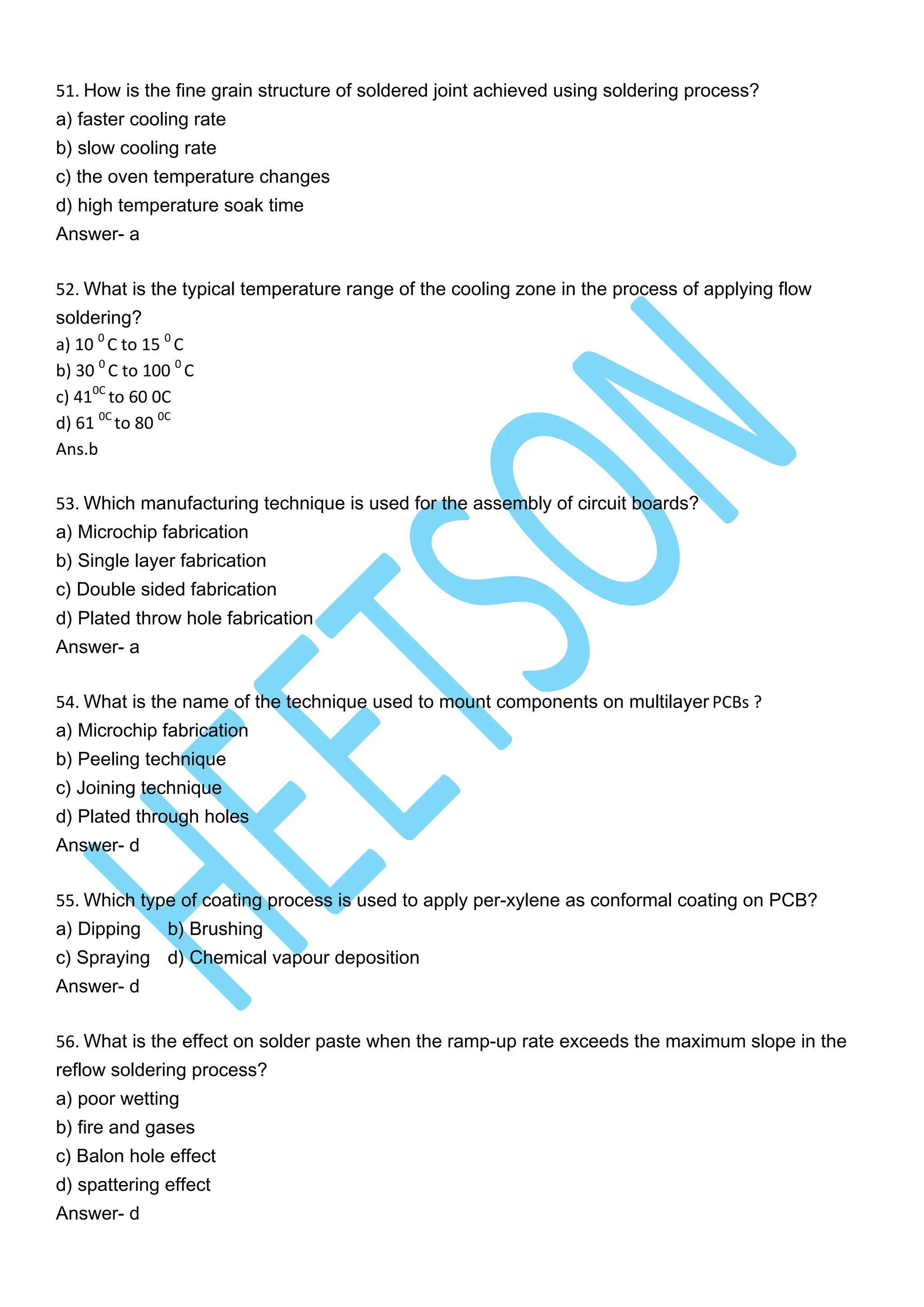 51. How is the fine grain structure of soldered joint achieved using soldering process?
a) faster cooling rate
b) slow cooling rate
c) the oven temperature changes
d) high temperature soak time
Answer- a
52. What is the typical temperature range of the cooling zone in the process of applying flow
soldering?
a) 10 0
C to 15 0
C
b) 30 0
C to 100 0
C
c) 410C
to 60 0C
d) 61 0C
to 80 0C
Ans.b
53. Which manufacturing technique is used for the assembly of circuit boards?
a) Microchip fabrication
b) Single layer fabrication
c) Double sided fabrication
d) Plated throw hole fabrication
Answer- a
54. What is the name of the technique used to mount components on multilayer PCBs ?
a) Microchip fabrication
b) Peeling technique
c) Joining technique
d) Plated through holes
Answer- d
55. Which type of coating process is used to apply per-xylene as conformal coating on PCB?
a) Dipping b) Brushing
c) Spraying d) Chemical vapour deposition
Answer- d
56. What is the effect on solder paste when the ramp-up rate exceeds the maximum slope in the
reflow soldering process?
a) poor wetting
b) fire and gases
c) Balon hole effect
d) spattering effect
Answer- d
 