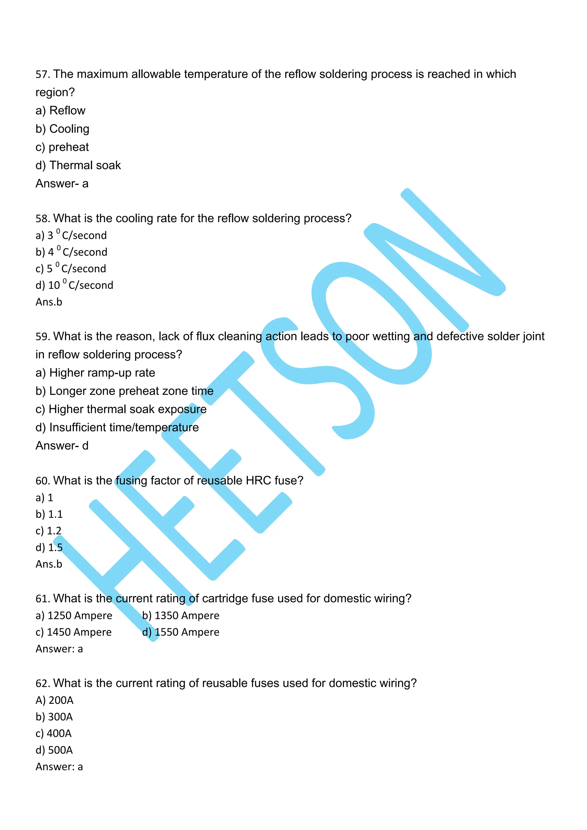 57. The maximum allowable temperature of the reflow soldering process is reached in which
region?
a) Reflow
b) Cooling
c) preheat
d) Thermal soak
Answer- a
58. What is the cooling rate for the reflow soldering process?
a) 3 0
C/second
b) 4 0
C/second
c) 5 0
C/second
d) 10 0
C/second
Ans.b
59. What is the reason, lack of flux cleaning action leads to poor wetting and defective solder joint
in reflow soldering process?
a) Higher ramp-up rate
b) Longer zone preheat zone time
c) Higher thermal soak exposure
d) Insufficient time/temperature
Answer- d
60. What is the fusing factor of reusable HRC fuse?
a) 1
b) 1.1
c) 1.2
d) 1.5
Ans.b
61. What is the current rating of cartridge fuse used for domestic wiring?
a) 1250 Ampere b) 1350 Ampere
c) 1450 Ampere d) 1550 Ampere
Answer: a
62. What is the current rating of reusable fuses used for domestic wiring?
A) 200A
b) 300A
c) 400A
d) 500A
Answer: a
 