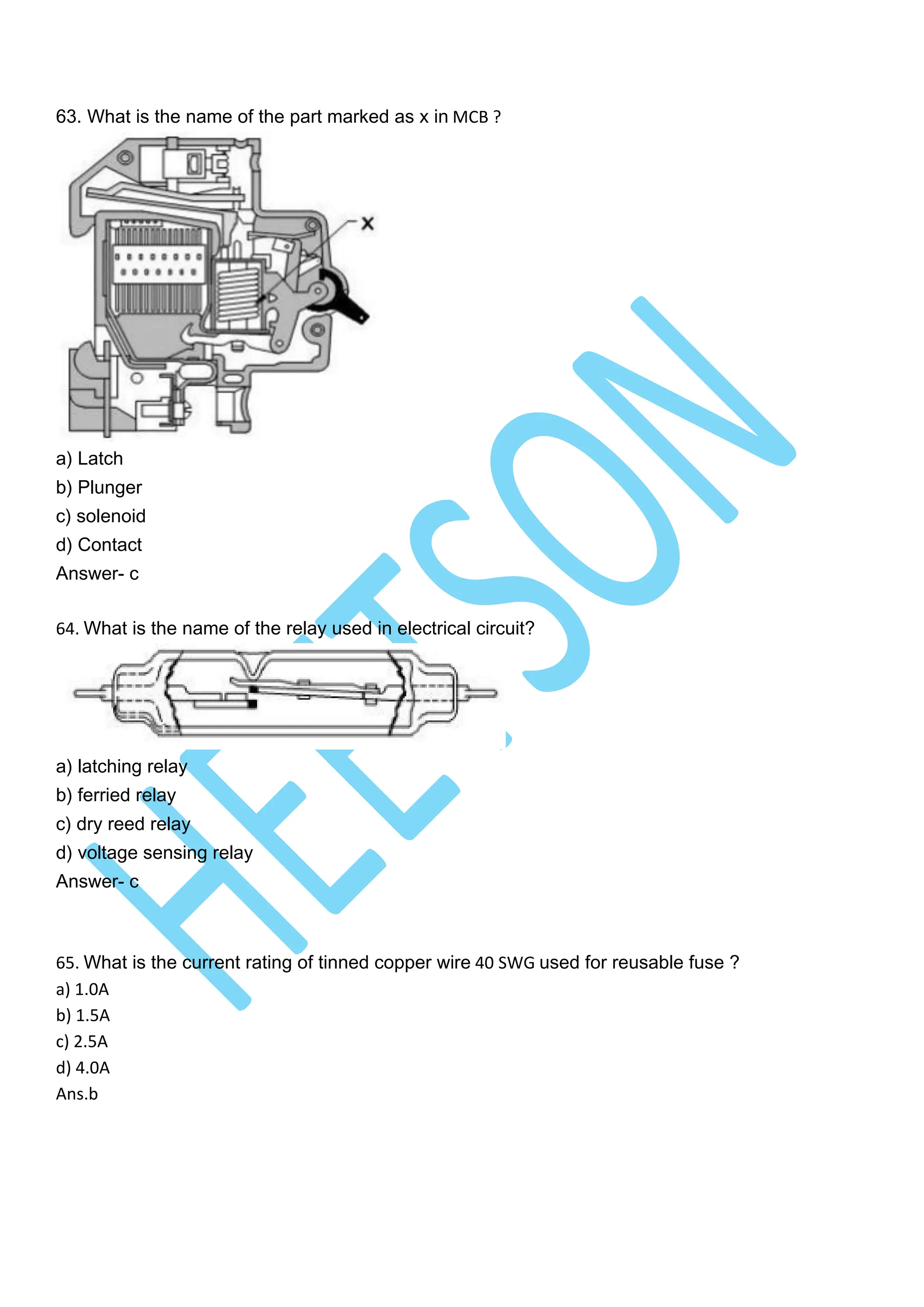 63. What is the name of the part marked as x in MCB ?
a) Latch
b) Plunger
c) solenoid
d) Contact
Answer- c
64. What is the name of the relay used in electrical circuit?
a) latching relay
b) ferried relay
c) dry reed relay
d) voltage sensing relay
Answer- c
65. What is the current rating of tinned copper wire 40 SWG used for reusable fuse ?
a) 1.0A
b) 1.5A
c) 2.5A
d) 4.0A
Ans.b
 
