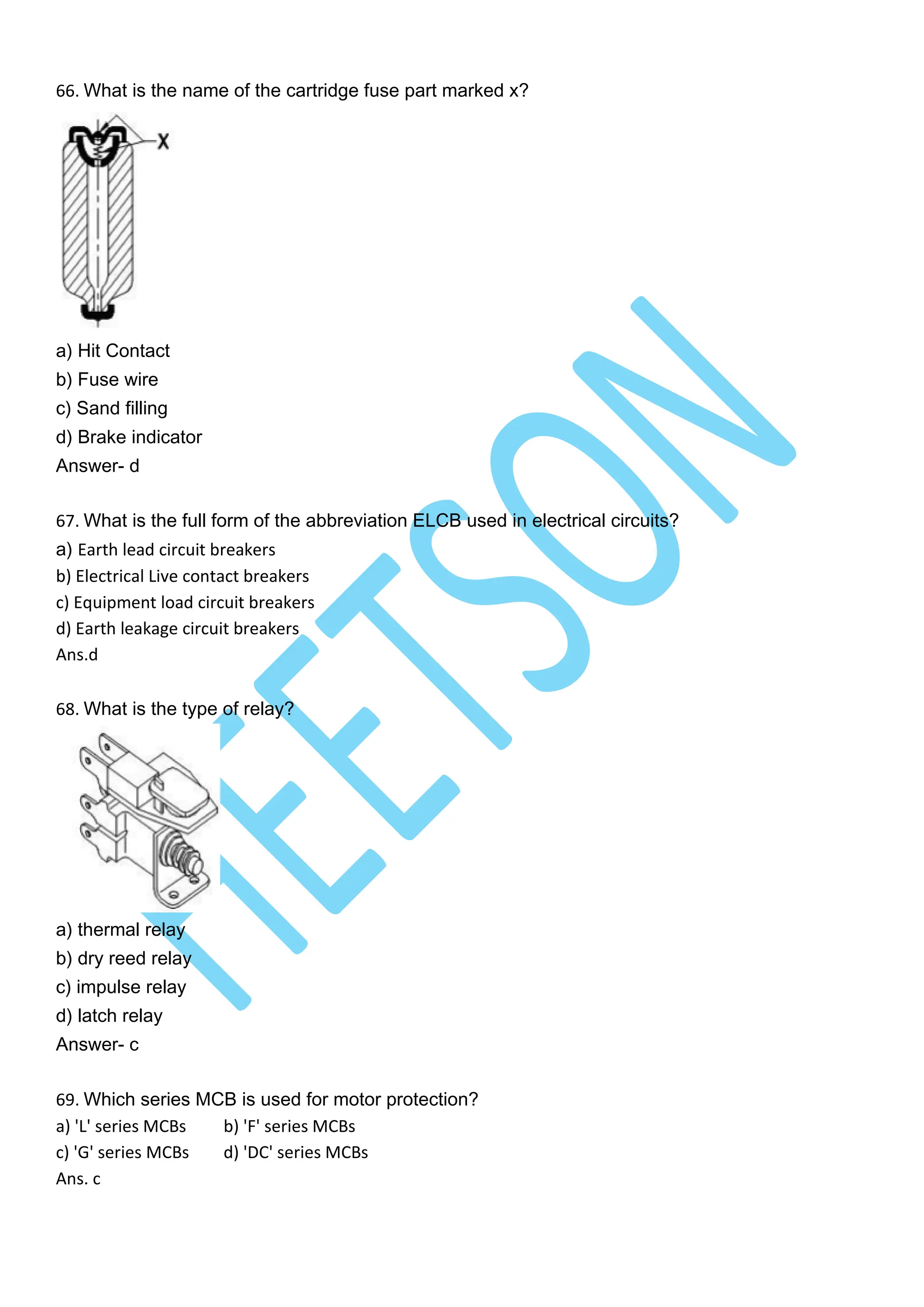 66. What is the name of the cartridge fuse part marked x?
a) Hit Contact
b) Fuse wire
c) Sand filling
d) Brake indicator
Answer- d
67. What is the full form of the abbreviation ELCB used in electrical circuits?
a) Earth lead circuit breakers
b) Electrical Live contact breakers
c) Equipment load circuit breakers
d) Earth leakage circuit breakers
Ans.d
68. What is the type of relay?
a) thermal relay
b) dry reed relay
c) impulse relay
d) latch relay
Answer- c
69. Which series MCB is used for motor protection?
a) 'L' series MCBs b) 'F' series MCBs
c) 'G' series MCBs d) 'DC' series MCBs
Ans. c
 