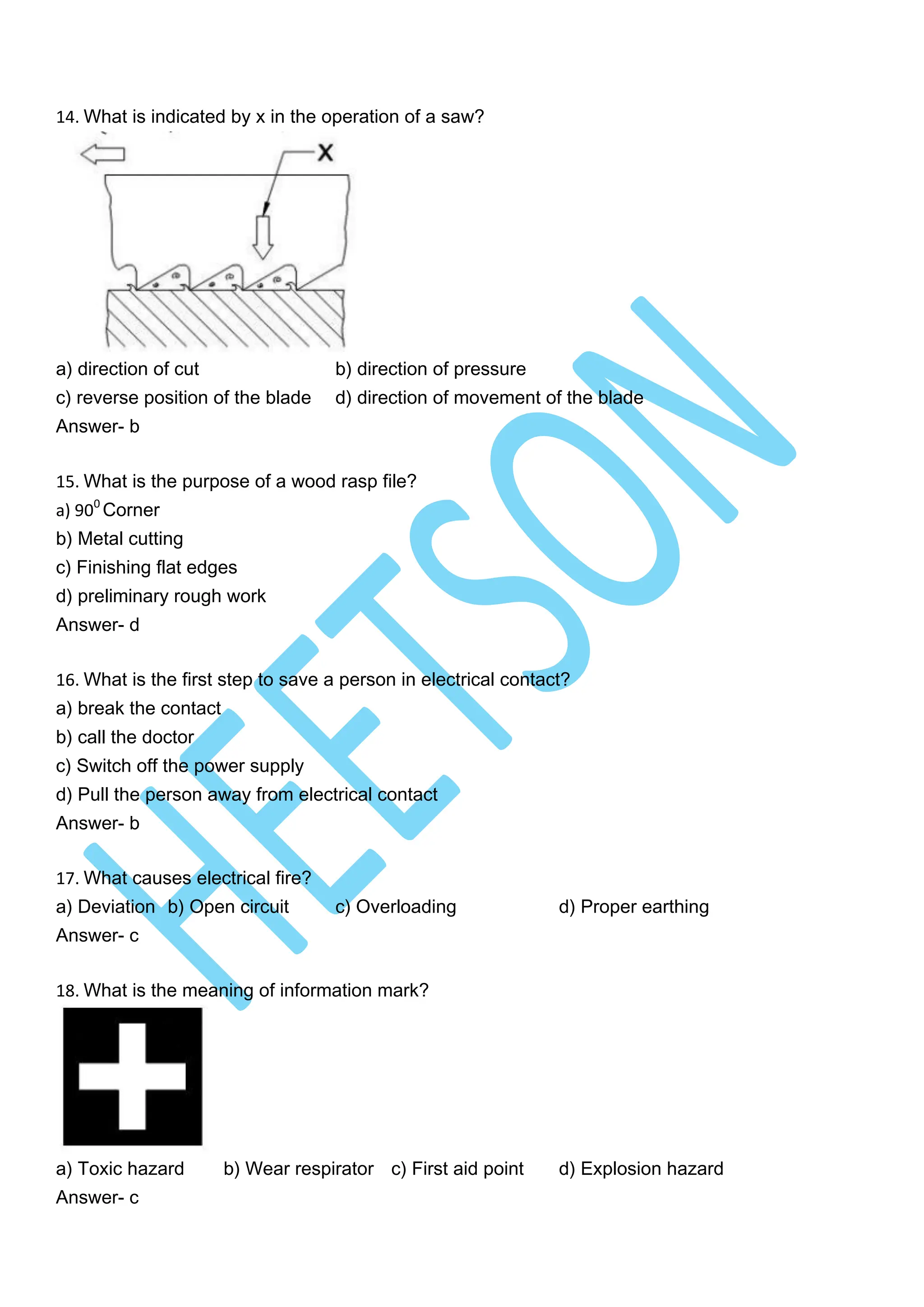 14. What is indicated by x in the operation of a saw?
a) direction of cut b) direction of pressure
c) reverse position of the blade d) direction of movement of the blade
Answer- b
15. What is the purpose of a wood rasp file?
a) 900
Corner
b) Metal cutting
c) Finishing flat edges
d) preliminary rough work
Answer- d
16. What is the first step to save a person in electrical contact?
a) break the contact
b) call the doctor
c) Switch off the power supply
d) Pull the person away from electrical contact
Answer- b
17. What causes electrical fire?
a) Deviation b) Open circuit c) Overloading d) Proper earthing
Answer- c
18. What is the meaning of information mark?
a) Toxic hazard b) Wear respirator c) First aid point d) Explosion hazard
Answer- c
 