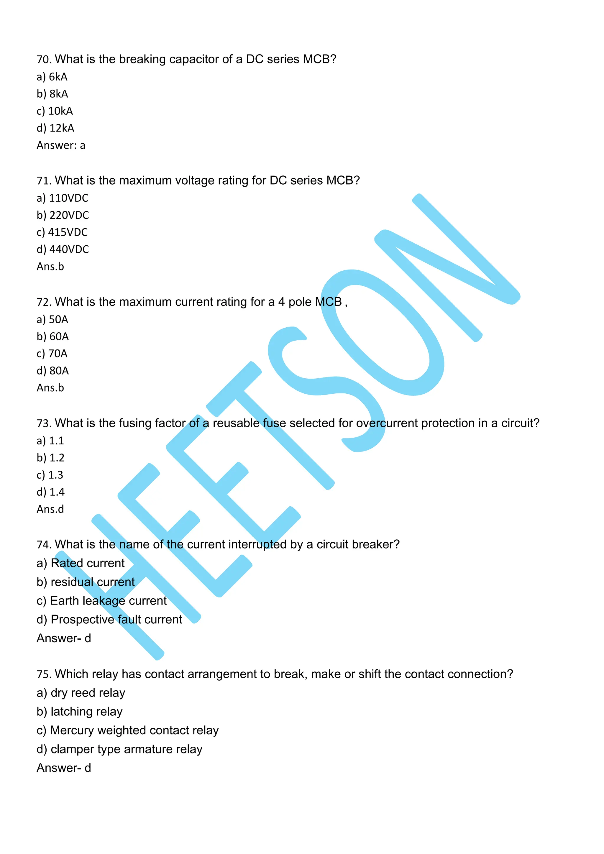 70. What is the breaking capacitor of a DC series MCB?
a) 6kA
b) 8kA
c) 10kA
d) 12kA
Answer: a
71. What is the maximum voltage rating for DC series MCB?
a) 110VDC
b) 220VDC
c) 415VDC
d) 440VDC
Ans.b
72. What is the maximum current rating for a 4 pole MCB ,
a) 50A
b) 60A
c) 70A
d) 80A
Ans.b
73. What is the fusing factor of a reusable fuse selected for overcurrent protection in a circuit?
a) 1.1
b) 1.2
c) 1.3
d) 1.4
Ans.d
74. What is the name of the current interrupted by a circuit breaker?
a) Rated current
b) residual current
c) Earth leakage current
d) Prospective fault current
Answer- d
75. Which relay has contact arrangement to break, make or shift the contact connection?
a) dry reed relay
b) latching relay
c) Mercury weighted contact relay
d) clamper type armature relay
Answer- d
 