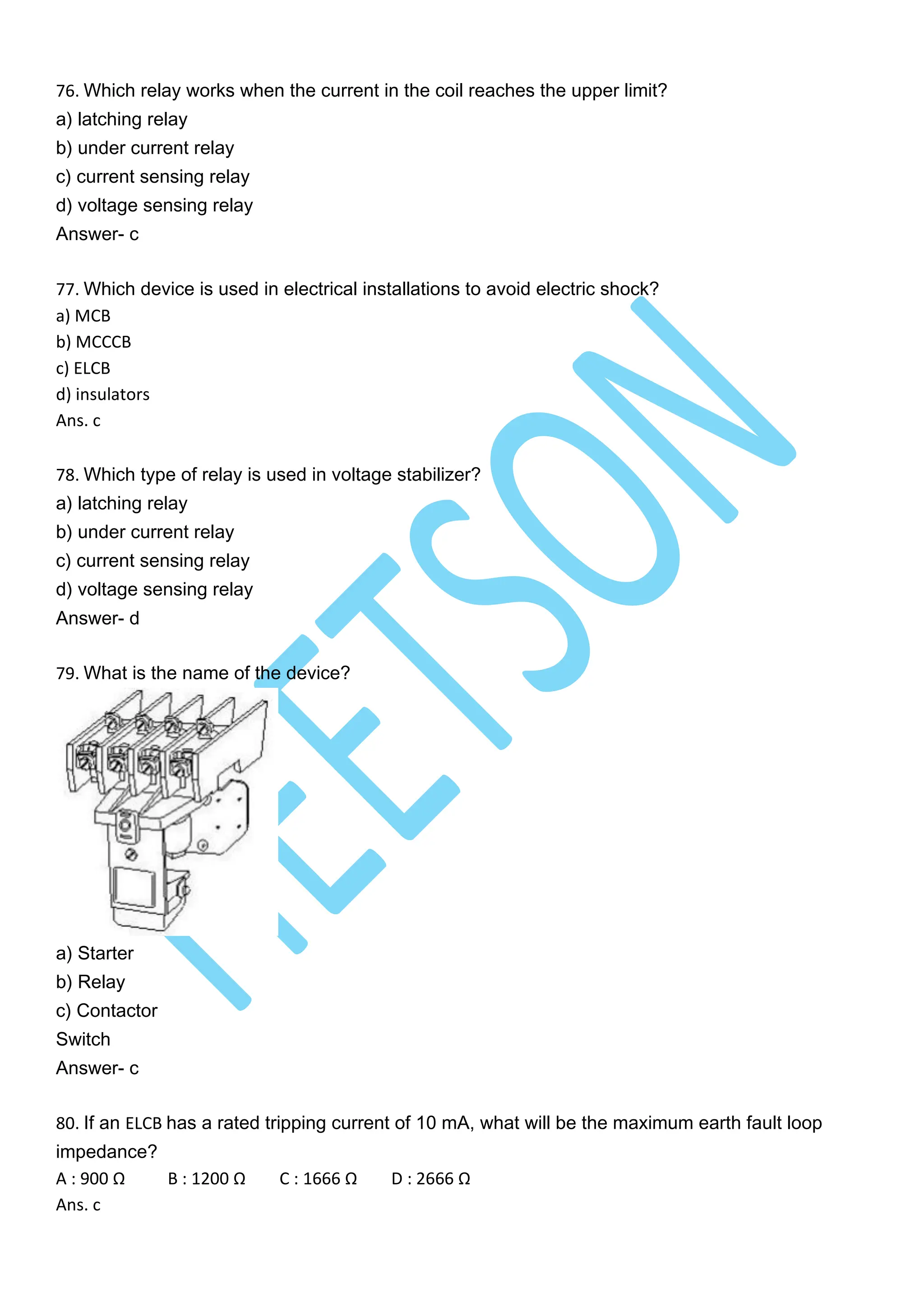 76. Which relay works when the current in the coil reaches the upper limit?
a) latching relay
b) under current relay
c) current sensing relay
d) voltage sensing relay
Answer- c
77. Which device is used in electrical installations to avoid electric shock?
a) MCB
b) MCCCB
c) ELCB
d) insulators
Ans. c
78. Which type of relay is used in voltage stabilizer?
a) latching relay
b) under current relay
c) current sensing relay
d) voltage sensing relay
Answer- d
79. What is the name of the device?
a) Starter
b) Relay
c) Contactor
Switch
Answer- c
80. If an ELCB has a rated tripping current of 10 mA, what will be the maximum earth fault loop
impedance?
A : 900 Ω B : 1200 Ω C : 1666 Ω D : 2666 Ω
Ans. c
 