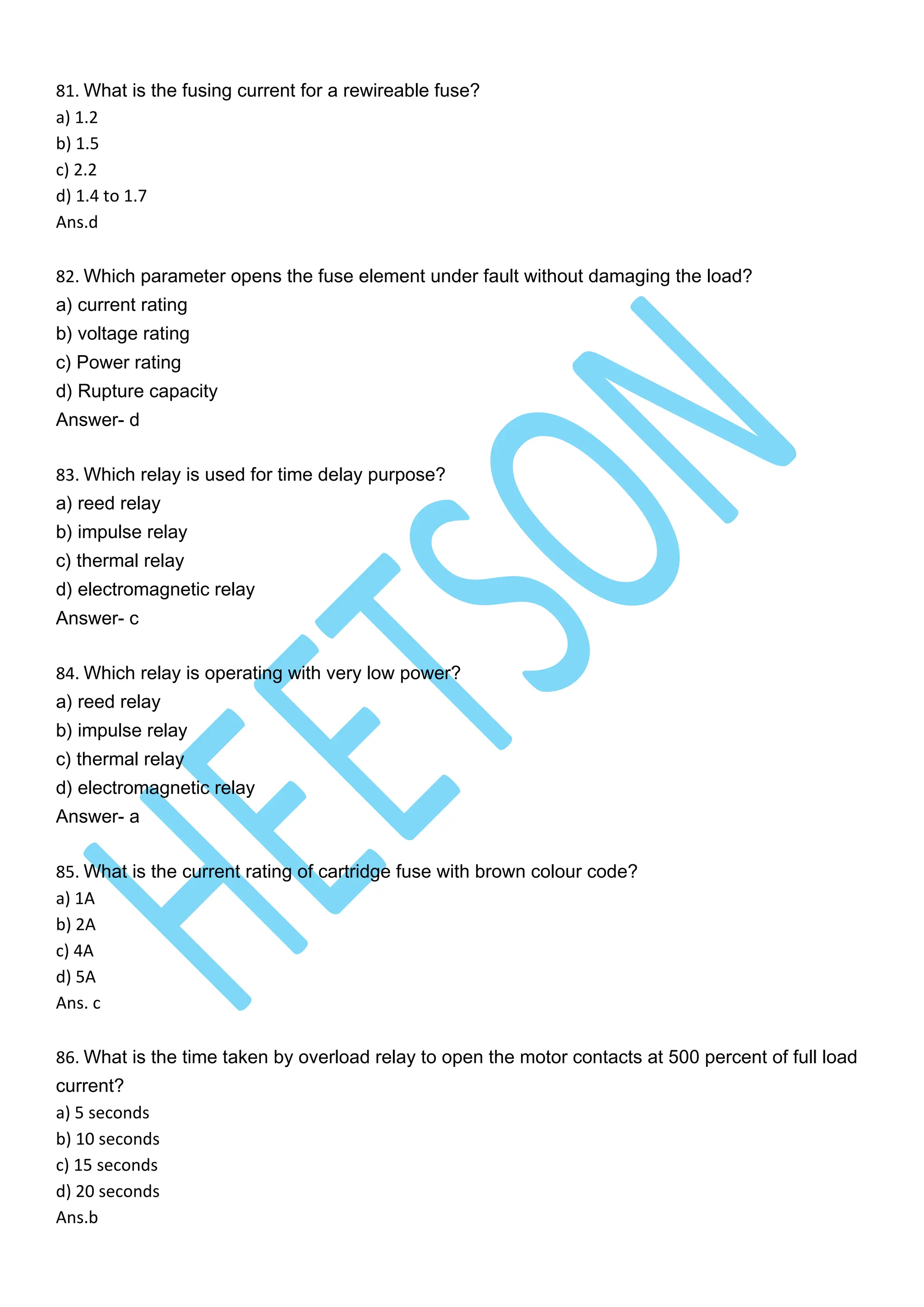 81. What is the fusing current for a rewireable fuse?
a) 1.2
b) 1.5
c) 2.2
d) 1.4 to 1.7
Ans.d
82. Which parameter opens the fuse element under fault without damaging the load?
a) current rating
b) voltage rating
c) Power rating
d) Rupture capacity
Answer- d
83. Which relay is used for time delay purpose?
a) reed relay
b) impulse relay
c) thermal relay
d) electromagnetic relay
Answer- c
84. Which relay is operating with very low power?
a) reed relay
b) impulse relay
c) thermal relay
d) electromagnetic relay
Answer- a
85. What is the current rating of cartridge fuse with brown colour code?
a) 1A
b) 2A
c) 4A
d) 5A
Ans. c
86. What is the time taken by overload relay to open the motor contacts at 500 percent of full load
current?
a) 5 seconds
b) 10 seconds
c) 15 seconds
d) 20 seconds
Ans.b
 
