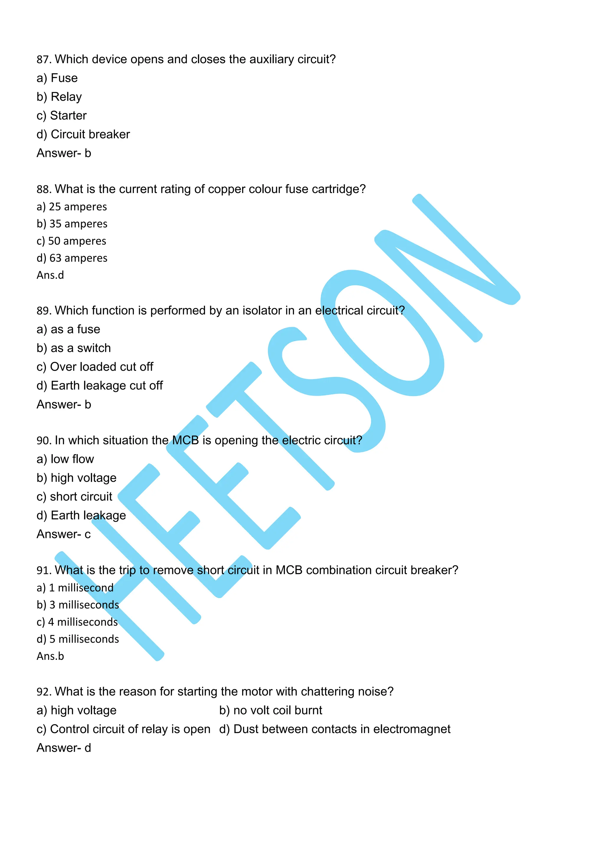 87. Which device opens and closes the auxiliary circuit?
a) Fuse
b) Relay
c) Starter
d) Circuit breaker
Answer- b
88. What is the current rating of copper colour fuse cartridge?
a) 25 amperes
b) 35 amperes
c) 50 amperes
d) 63 amperes
Ans.d
89. Which function is performed by an isolator in an electrical circuit?
a) as a fuse
b) as a switch
c) Over loaded cut off
d) Earth leakage cut off
Answer- b
90. In which situation the MCB is opening the electric circuit?
a) low flow
b) high voltage
c) short circuit
d) Earth leakage
Answer- c
91. What is the trip to remove short circuit in MCB combination circuit breaker?
a) 1 millisecond
b) 3 milliseconds
c) 4 milliseconds
d) 5 milliseconds
Ans.b
92. What is the reason for starting the motor with chattering noise?
a) high voltage b) no volt coil burnt
c) Control circuit of relay is open d) Dust between contacts in electromagnet
Answer- d
 