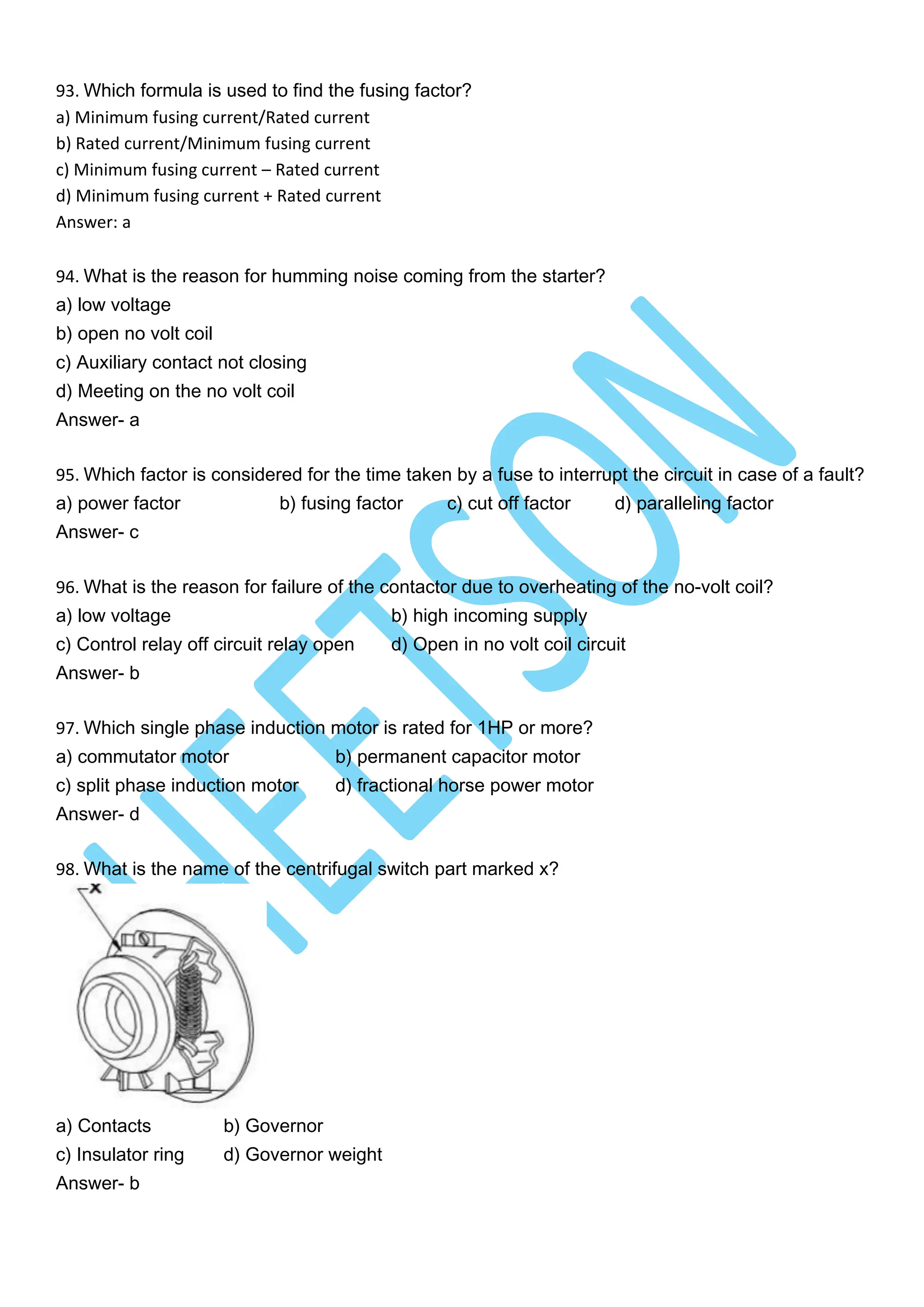 93. Which formula is used to find the fusing factor?
a) Minimum fusing current/Rated current
b) Rated current/Minimum fusing current
c) Minimum fusing current – Rated current
d) Minimum fusing current + Rated current
Answer: a
94. What is the reason for humming noise coming from the starter?
a) low voltage
b) open no volt coil
c) Auxiliary contact not closing
d) Meeting on the no volt coil
Answer- a
95. Which factor is considered for the time taken by a fuse to interrupt the circuit in case of a fault?
a) power factor b) fusing factor c) cut off factor d) paralleling factor
Answer- c
96. What is the reason for failure of the contactor due to overheating of the no-volt coil?
a) low voltage b) high incoming supply
c) Control relay off circuit relay open d) Open in no volt coil circuit
Answer- b
97. Which single phase induction motor is rated for 1HP or more?
a) commutator motor b) permanent capacitor motor
c) split phase induction motor d) fractional horse power motor
Answer- d
98. What is the name of the centrifugal switch part marked x?
a) Contacts b) Governor
c) Insulator ring d) Governor weight
Answer- b
 