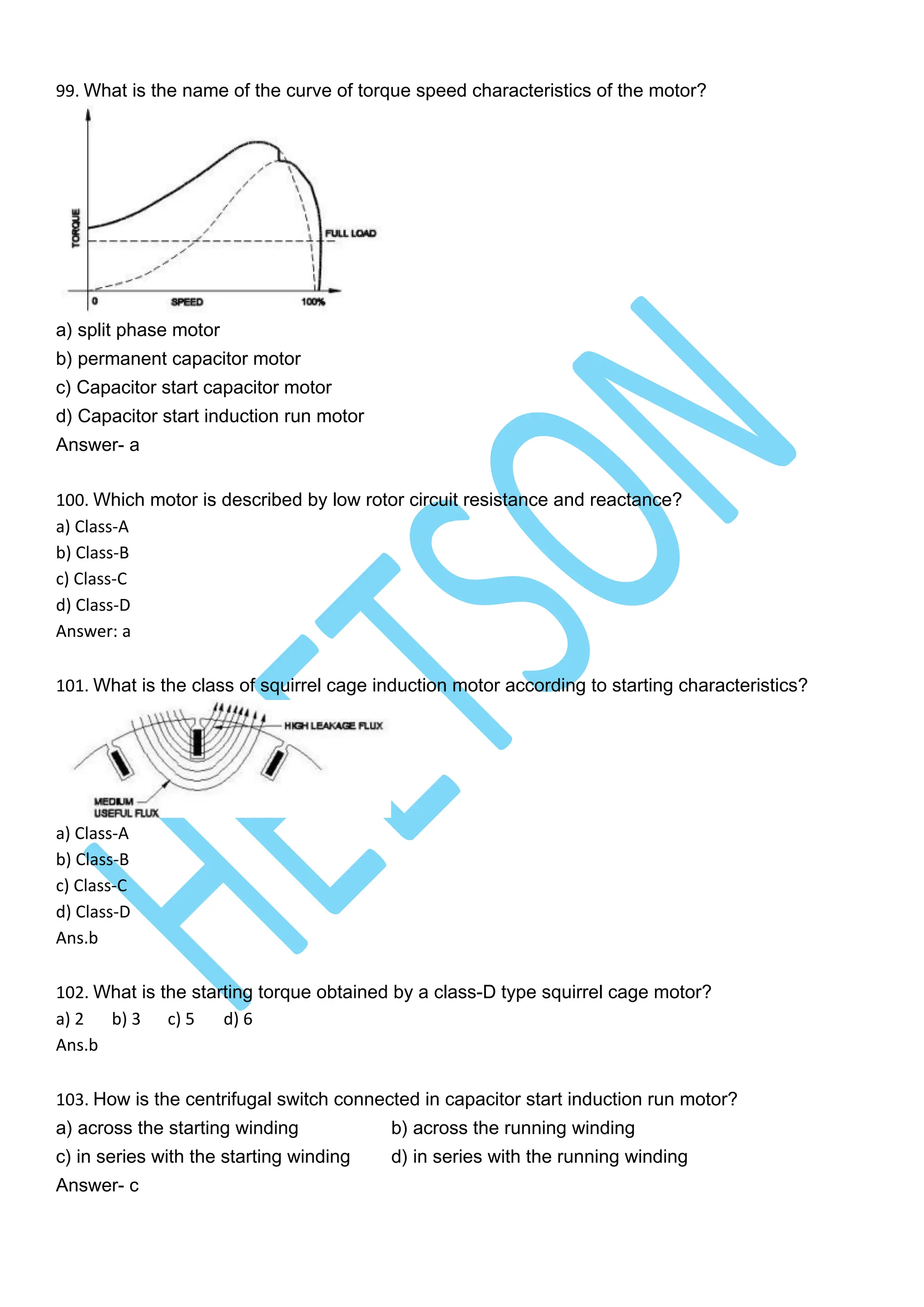 99. What is the name of the curve of torque speed characteristics of the motor?
a) split phase motor
b) permanent capacitor motor
c) Capacitor start capacitor motor
d) Capacitor start induction run motor
Answer- a
100. Which motor is described by low rotor circuit resistance and reactance?
a) Class-A
b) Class-B
c) Class-C
d) Class-D
Answer: a
101. What is the class of squirrel cage induction motor according to starting characteristics?
a) Class-A
b) Class-B
c) Class-C
d) Class-D
Ans.b
102. What is the starting torque obtained by a class-D type squirrel cage motor?
a) 2 b) 3 c) 5 d) 6
Ans.b
103. How is the centrifugal switch connected in capacitor start induction run motor?
a) across the starting winding b) across the running winding
c) in series with the starting winding d) in series with the running winding
Answer- c
 