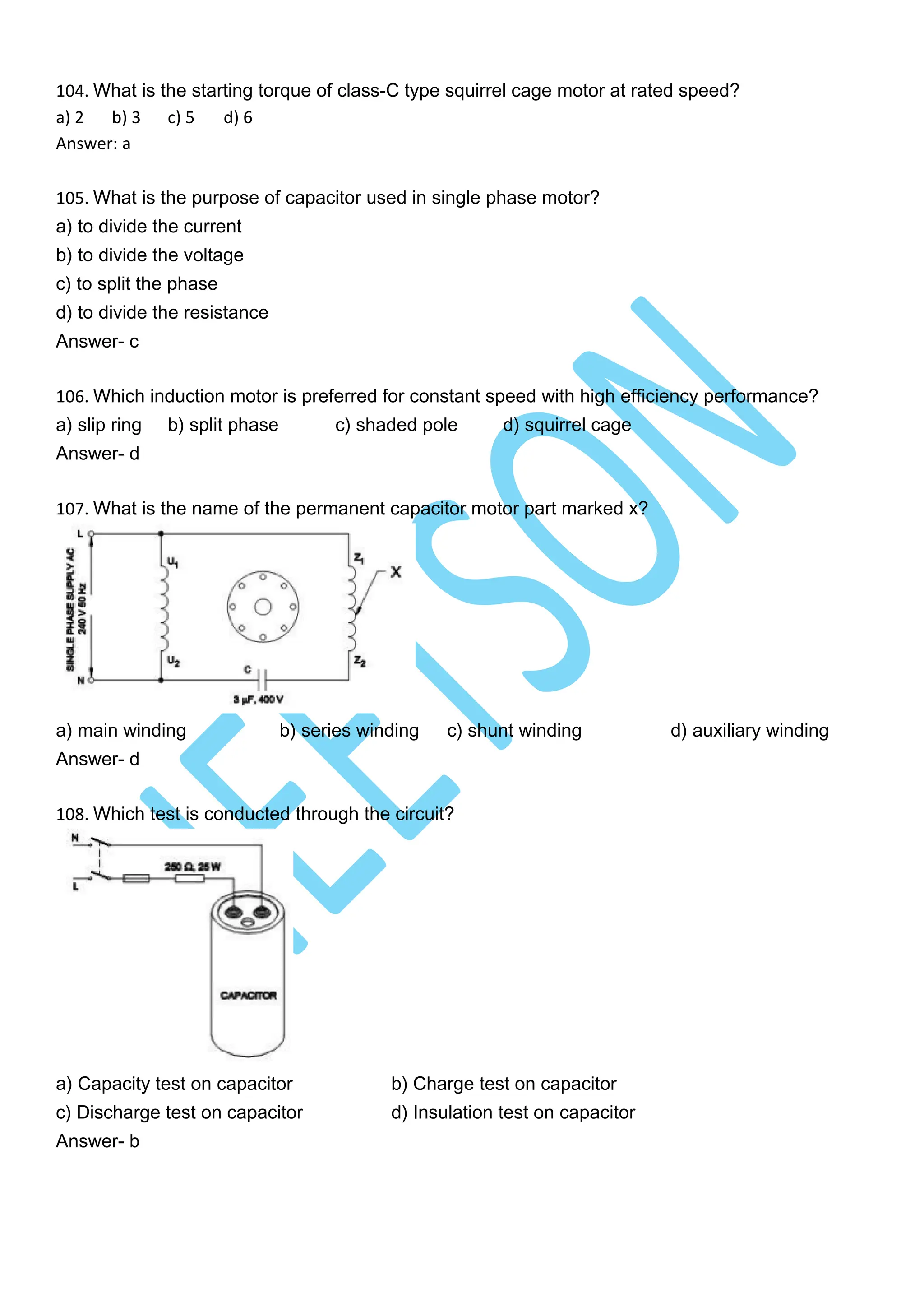 104. What is the starting torque of class-C type squirrel cage motor at rated speed?
a) 2 b) 3 c) 5 d) 6
Answer: a
105. What is the purpose of capacitor used in single phase motor?
a) to divide the current
b) to divide the voltage
c) to split the phase
d) to divide the resistance
Answer- c
106. Which induction motor is preferred for constant speed with high efficiency performance?
a) slip ring b) split phase c) shaded pole d) squirrel cage
Answer- d
107. What is the name of the permanent capacitor motor part marked x?
a) main winding b) series winding c) shunt winding d) auxiliary winding
Answer- d
108. Which test is conducted through the circuit?
a) Capacity test on capacitor b) Charge test on capacitor
c) Discharge test on capacitor d) Insulation test on capacitor
Answer- b
 