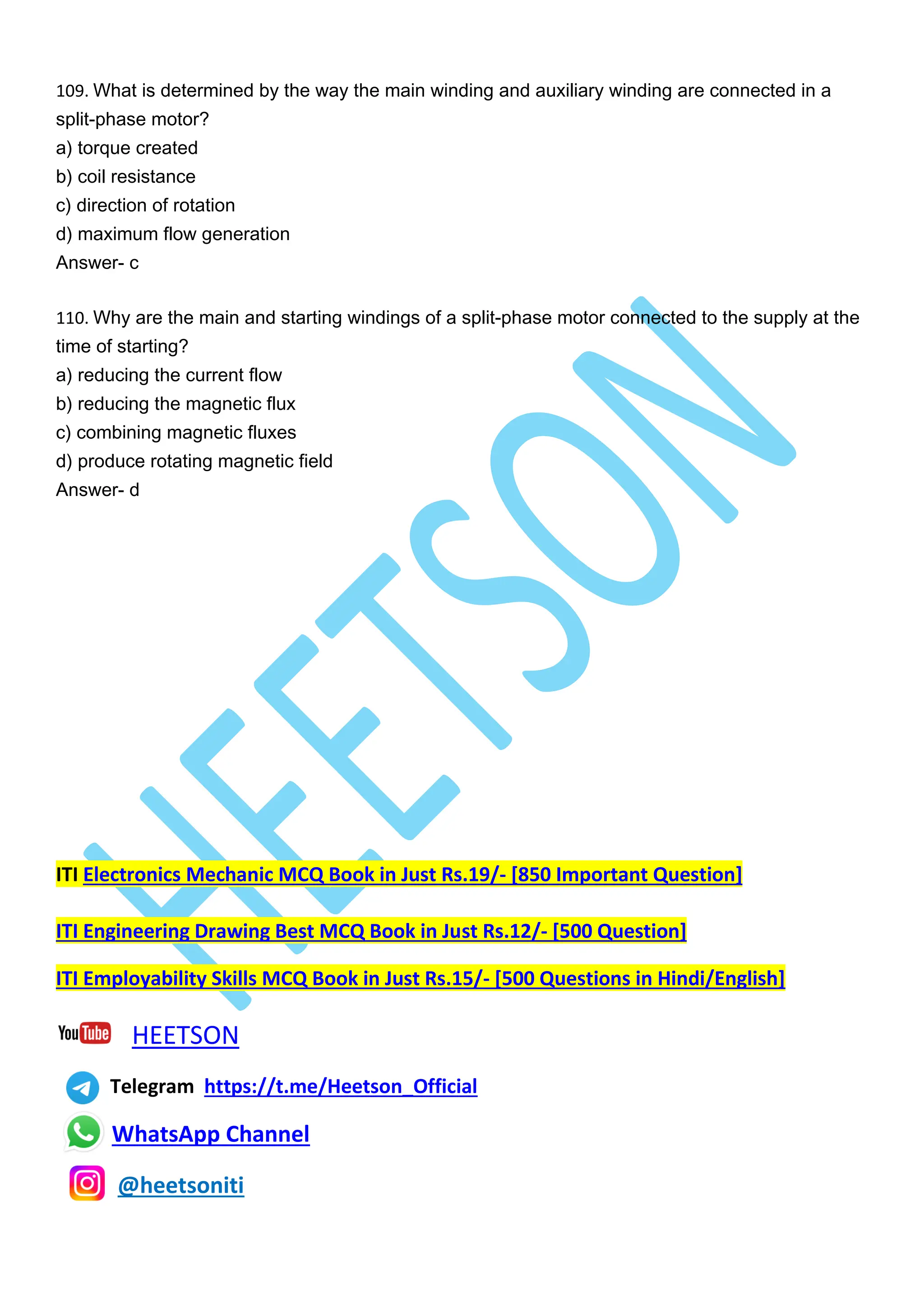109. What is determined by the way the main winding and auxiliary winding are connected in a
split-phase motor?
a) torque created
b) coil resistance
c) direction of rotation
d) maximum flow generation
Answer- c
110. Why are the main and starting windings of a split-phase motor connected to the supply at the
time of starting?
a) reducing the current flow
b) reducing the magnetic flux
c) combining magnetic fluxes
d) produce rotating magnetic field
Answer- d
ITI Electronics Mechanic MCQ Book in Just Rs.19/- [850 Important Question]
ITI Engineering Drawing Best MCQ Book in Just Rs.12/- [500 Question]
ITI Employability Skills MCQ Book in Just Rs.15/- [500 Questions in Hindi/English]
HEETSON
Telegram https://t.me/Heetson_Official
WhatsApp Channel
@heetsoniti
 