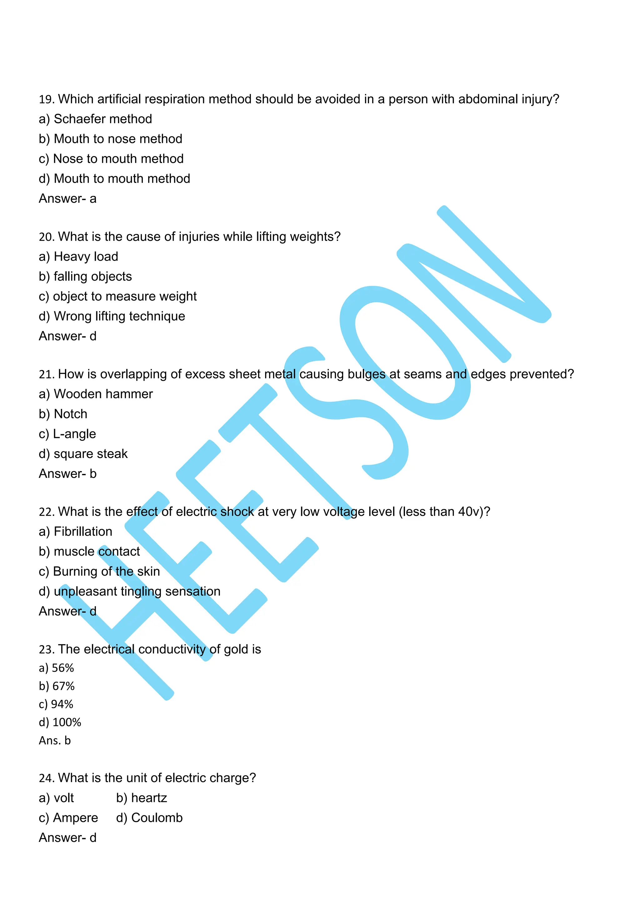 19. Which artificial respiration method should be avoided in a person with abdominal injury?
a) Schaefer method
b) Mouth to nose method
c) Nose to mouth method
d) Mouth to mouth method
Answer- a
20. What is the cause of injuries while lifting weights?
a) Heavy load
b) falling objects
c) object to measure weight
d) Wrong lifting technique
Answer- d
21. How is overlapping of excess sheet metal causing bulges at seams and edges prevented?
a) Wooden hammer
b) Notch
c) L-angle
d) square steak
Answer- b
22. What is the effect of electric shock at very low voltage level (less than 40v)?
a) Fibrillation
b) muscle contact
c) Burning of the skin
d) unpleasant tingling sensation
Answer- d
23. The electrical conductivity of gold is
a) 56%
b) 67%
c) 94%
d) 100%
Ans. b
24. What is the unit of electric charge?
a) volt b) heartz
c) Ampere d) Coulomb
Answer- d
 