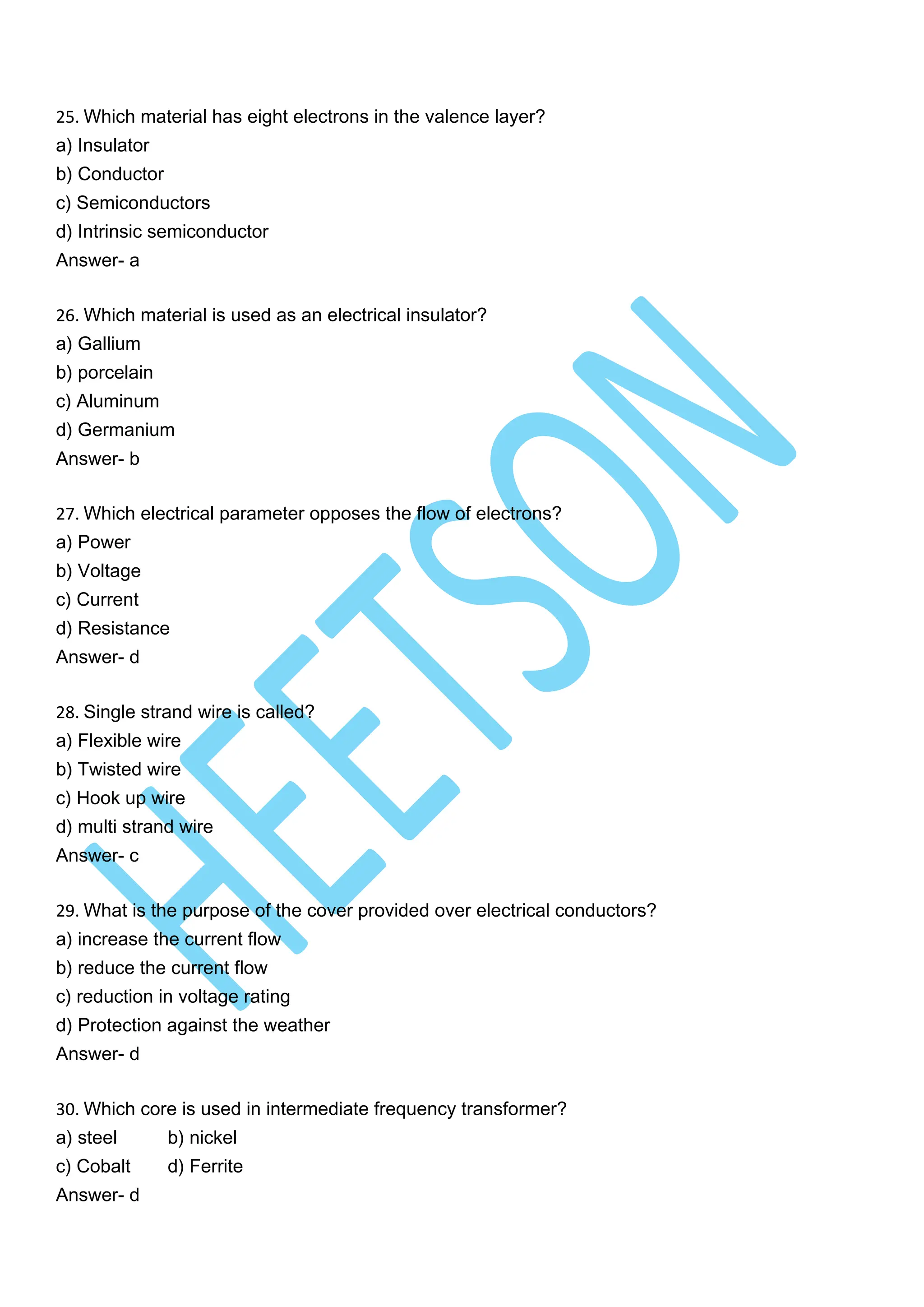 25. Which material has eight electrons in the valence layer?
a) Insulator
b) Conductor
c) Semiconductors
d) Intrinsic semiconductor
Answer- a
26. Which material is used as an electrical insulator?
a) Gallium
b) porcelain
c) Aluminum
d) Germanium
Answer- b
27. Which electrical parameter opposes the flow of electrons?
a) Power
b) Voltage
c) Current
d) Resistance
Answer- d
28. Single strand wire is called?
a) Flexible wire
b) Twisted wire
c) Hook up wire
d) multi strand wire
Answer- c
29. What is the purpose of the cover provided over electrical conductors?
a) increase the current flow
b) reduce the current flow
c) reduction in voltage rating
d) Protection against the weather
Answer- d
30. Which core is used in intermediate frequency transformer?
a) steel b) nickel
c) Cobalt d) Ferrite
Answer- d
 