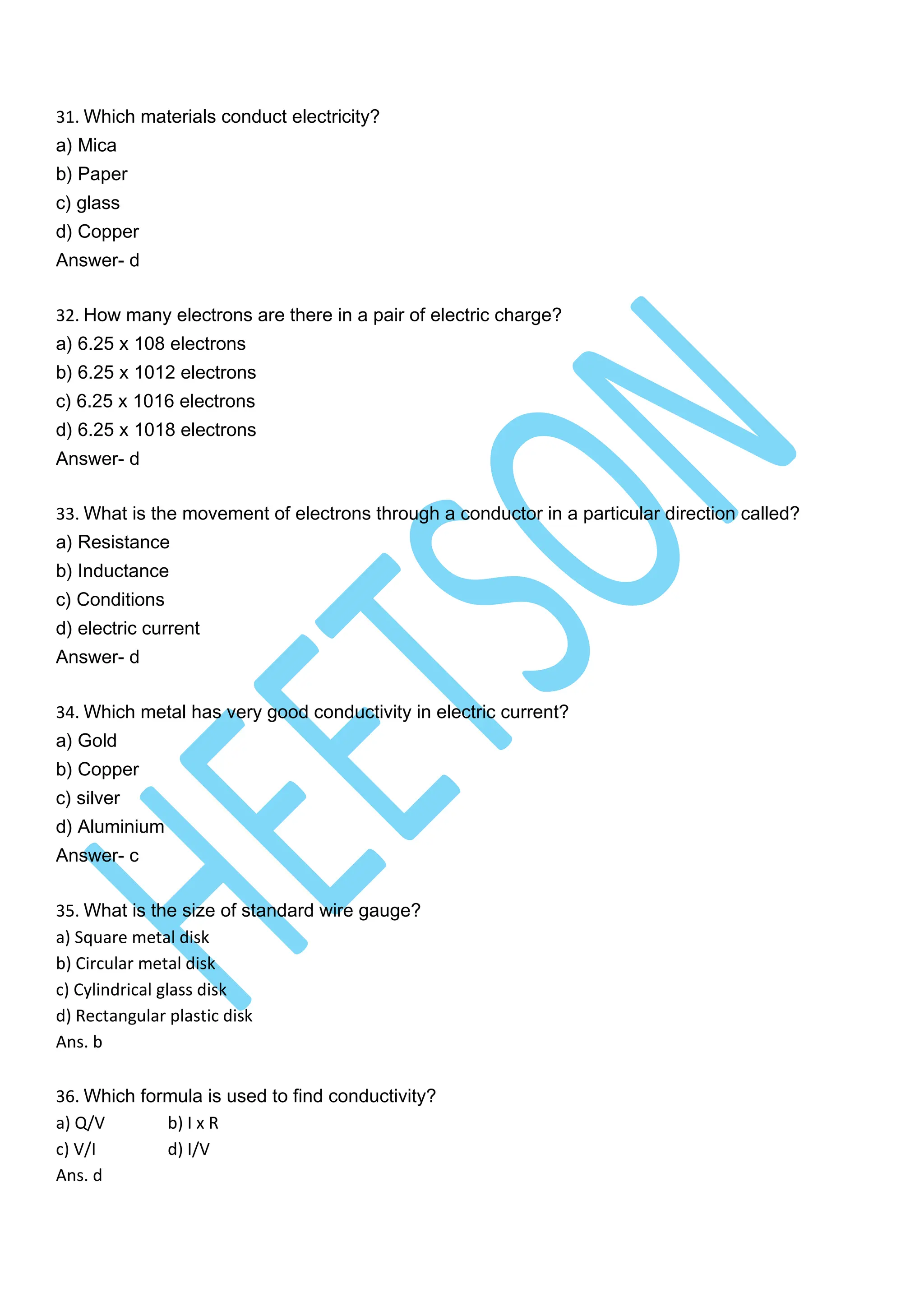 31. Which materials conduct electricity?
a) Mica
b) Paper
c) glass
d) Copper
Answer- d
32. How many electrons are there in a pair of electric charge?
a) 6.25 x 108 electrons
b) 6.25 x 1012 electrons
c) 6.25 x 1016 electrons
d) 6.25 x 1018 electrons
Answer- d
33. What is the movement of electrons through a conductor in a particular direction called?
a) Resistance
b) Inductance
c) Conditions
d) electric current
Answer- d
34. Which metal has very good conductivity in electric current?
a) Gold
b) Copper
c) silver
d) Aluminium
Answer- c
35. What is the size of standard wire gauge?
a) Square metal disk
b) Circular metal disk
c) Cylindrical glass disk
d) Rectangular plastic disk
Ans. b
36. Which formula is used to find conductivity?
a) Q/V b) I x R
c) V/I d) I/V
Ans. d
 