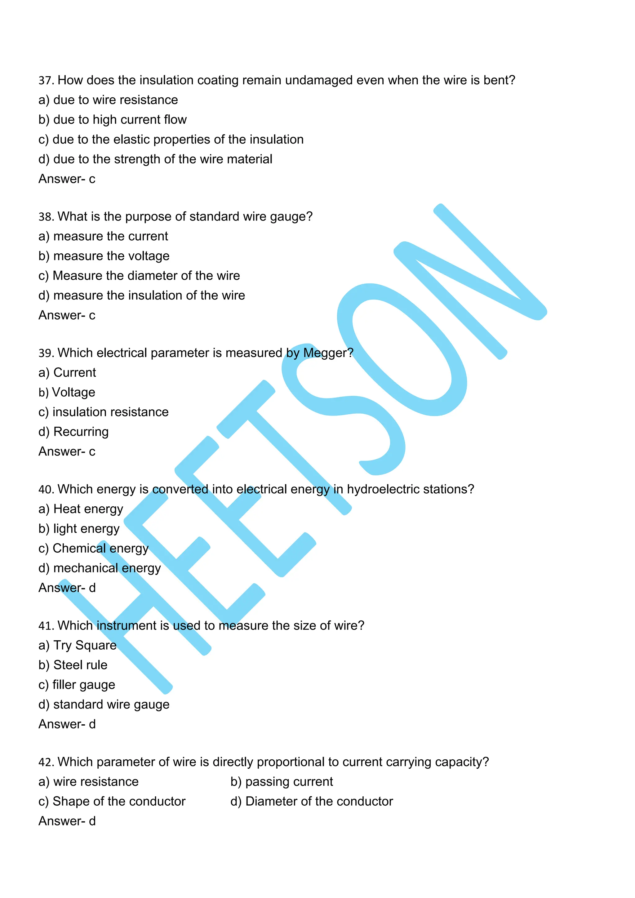 37. How does the insulation coating remain undamaged even when the wire is bent?
a) due to wire resistance
b) due to high current flow
c) due to the elastic properties of the insulation
d) due to the strength of the wire material
Answer- c
38. What is the purpose of standard wire gauge?
a) measure the current
b) measure the voltage
c) Measure the diameter of the wire
d) measure the insulation of the wire
Answer- c
39. Which electrical parameter is measured by Megger?
a) Current
b) Voltage
c) insulation resistance
d) Recurring
Answer- c
40. Which energy is converted into electrical energy in hydroelectric stations?
a) Heat energy
b) light energy
c) Chemical energy
d) mechanical energy
Answer- d
41. Which instrument is used to measure the size of wire?
a) Try Square
b) Steel rule
c) filler gauge
d) standard wire gauge
Answer- d
42. Which parameter of wire is directly proportional to current carrying capacity?
a) wire resistance b) passing current
c) Shape of the conductor d) Diameter of the conductor
Answer- d
 