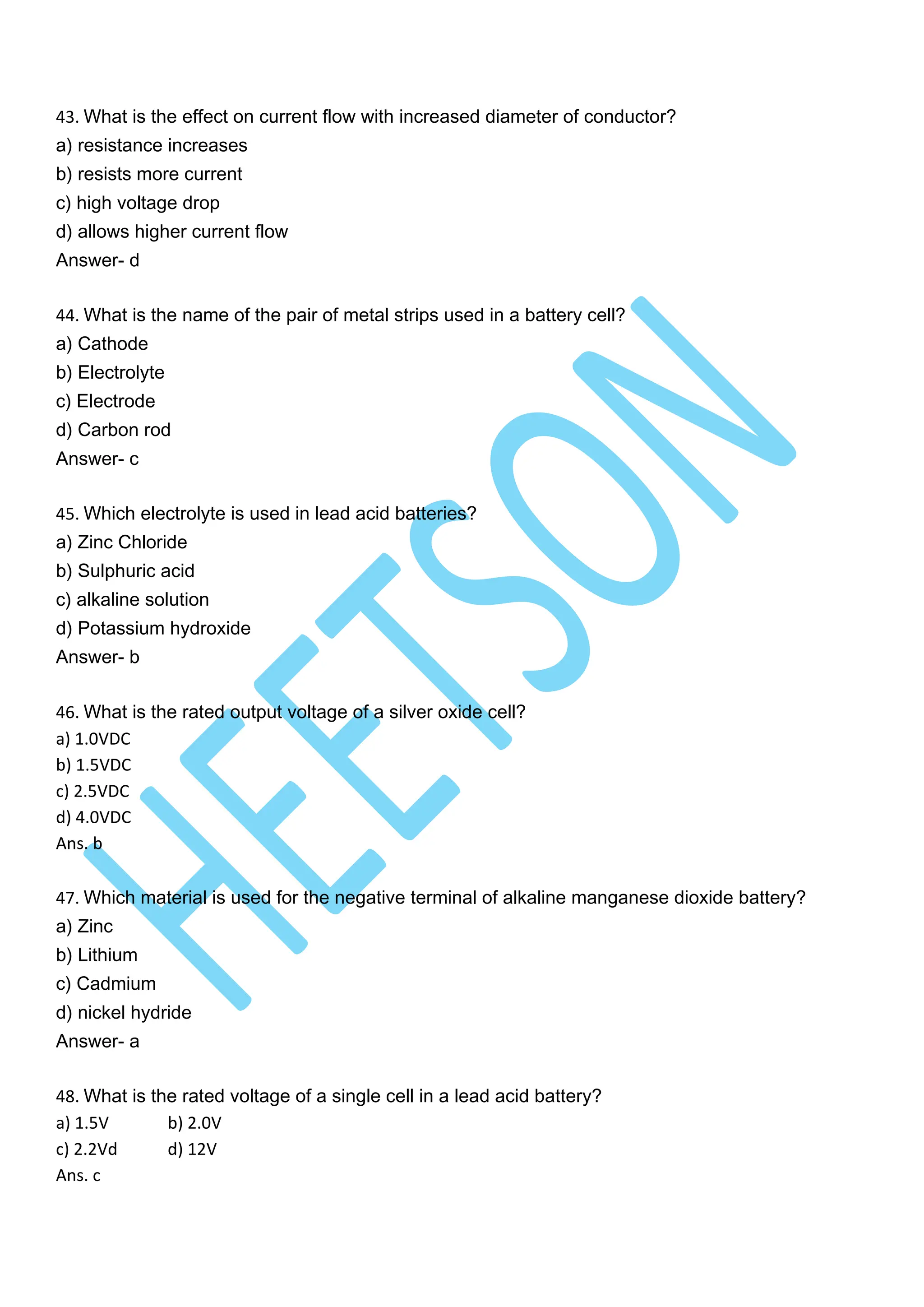 43. What is the effect on current flow with increased diameter of conductor?
a) resistance increases
b) resists more current
c) high voltage drop
d) allows higher current flow
Answer- d
44. What is the name of the pair of metal strips used in a battery cell?
a) Cathode
b) Electrolyte
c) Electrode
d) Carbon rod
Answer- c
45. Which electrolyte is used in lead acid batteries?
a) Zinc Chloride
b) Sulphuric acid
c) alkaline solution
d) Potassium hydroxide
Answer- b
46. What is the rated output voltage of a silver oxide cell?
a) 1.0VDC
b) 1.5VDC
c) 2.5VDC
d) 4.0VDC
Ans. b
47. Which material is used for the negative terminal of alkaline manganese dioxide battery?
a) Zinc
b) Lithium
c) Cadmium
d) nickel hydride
Answer- a
48. What is the rated voltage of a single cell in a lead acid battery?
a) 1.5V b) 2.0V
c) 2.2Vd d) 12V
Ans. c
 