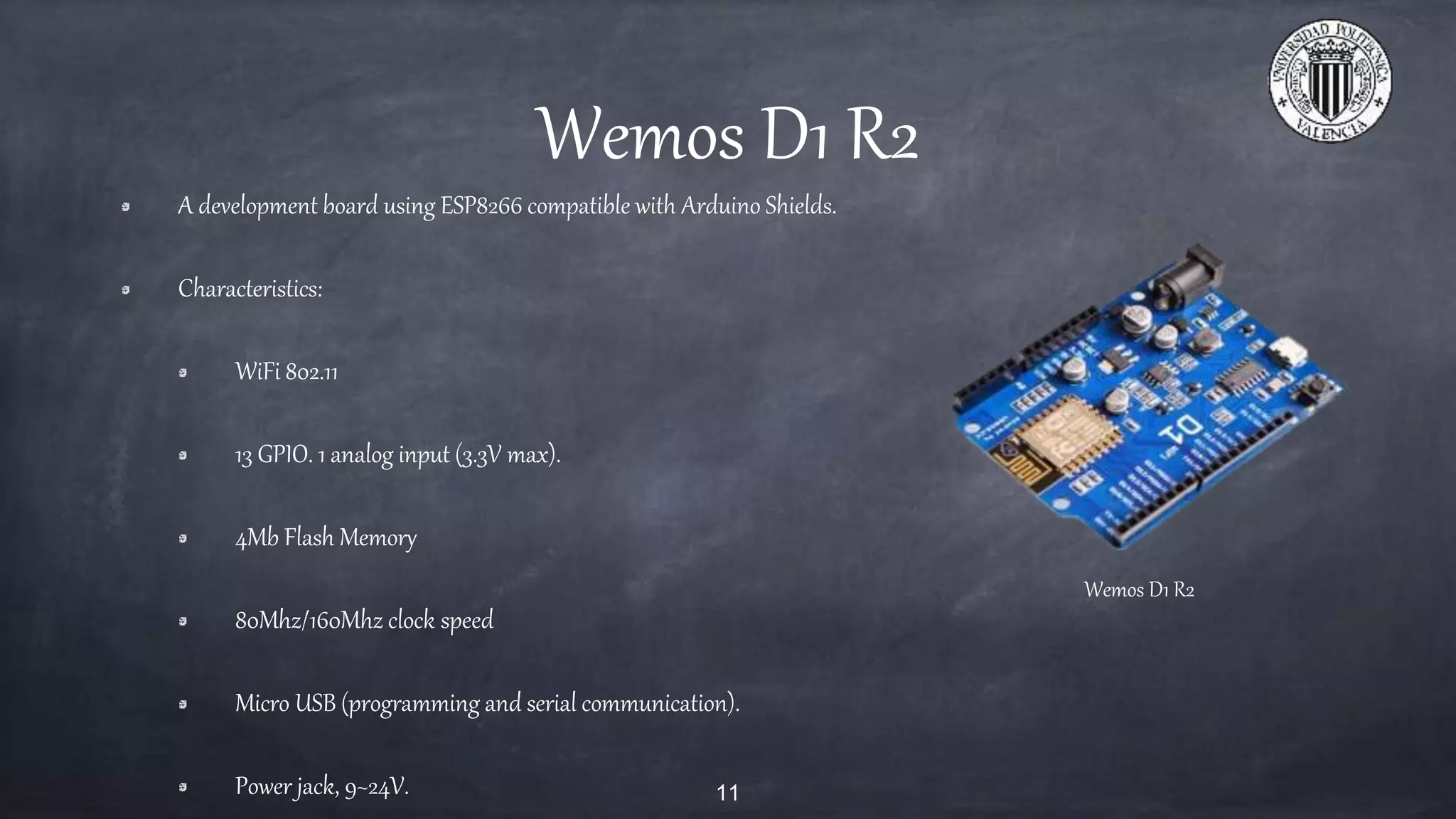 Wemos D1 R2
A development board using ESP8266 compatible with Arduino Shields.
Characteristics:
WiFi 802.11
13 GPIO. 1 analog input (3.3V max).
4Mb Flash Memory
80Mhz/160Mhz clock speed
Micro USB (programming and serial communication).
Power jack, 9~24V. 11
Wemos D1 R2
 