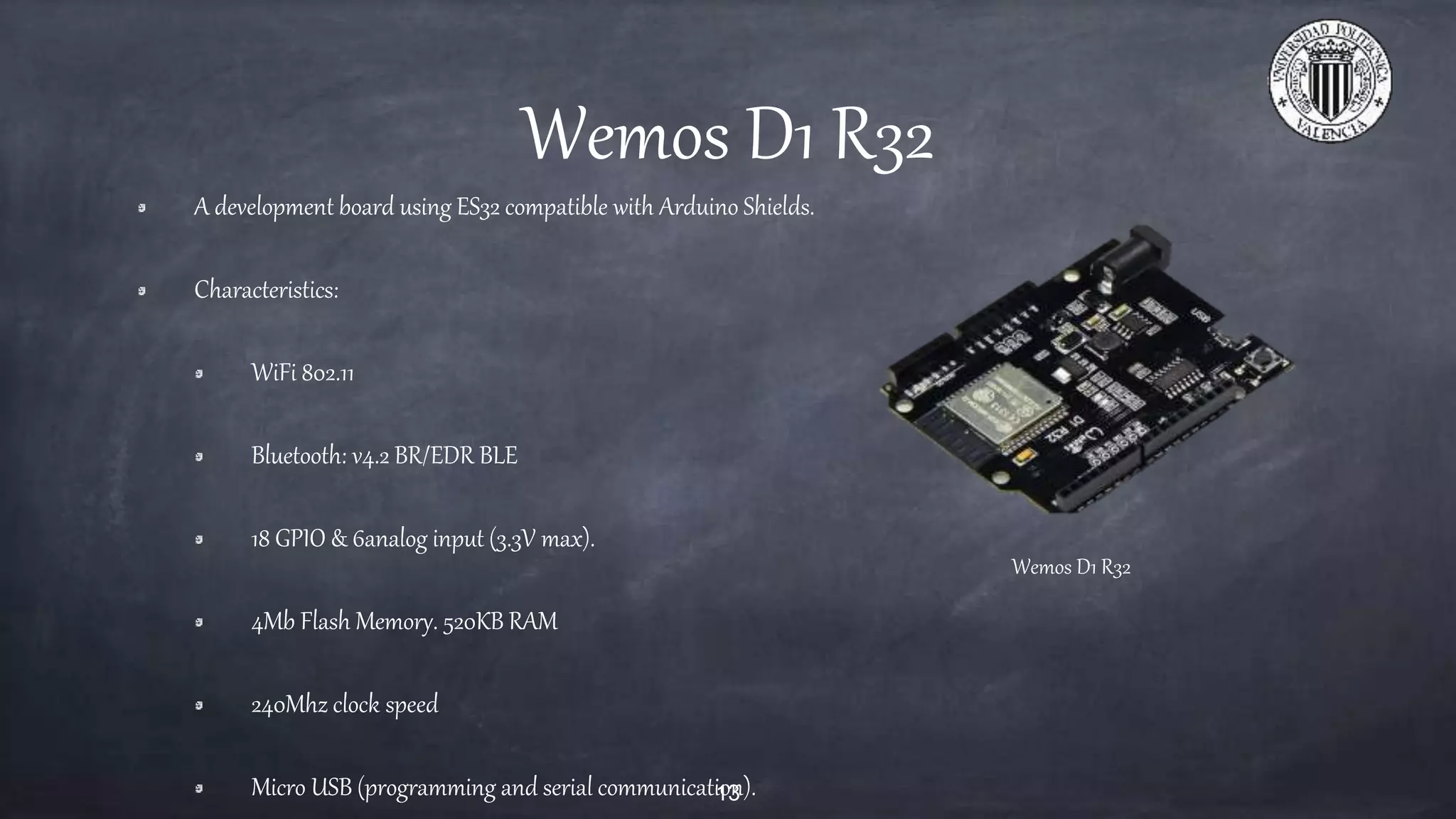 Wemos D1 R32
A development board using ES32 compatible with Arduino Shields.
Characteristics:
WiFi 802.11
Bluetooth: v4.2 BR/EDR BLE
18 GPIO & 6analog input (3.3V max).
4Mb Flash Memory. 520KB RAM
240Mhz clock speed
Micro USB (programming and serial communication).13
Wemos D1 R32
 