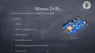 Wemos D1 R2
A development board using ESP8266 compatible with Arduino Shields.
Characteristics:
WiFi 802.11
13 GPIO. 1 analog input (3.3V max).
4Mb Flash Memory
80Mhz/160Mhz clock speed
Micro USB (programming and serial communication).
Power jack, 9~24V. 11
Wemos D1 R2
 
