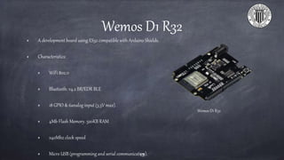 Wemos D1 R32
A development board using ES32 compatible with Arduino Shields.
Characteristics:
WiFi 802.11
Bluetooth: v4.2 BR/EDR BLE
18 GPIO & 6analog input (3.3V max).
4Mb Flash Memory. 520KB RAM
240Mhz clock speed
Micro USB (programming and serial communication).13
Wemos D1 R32
 