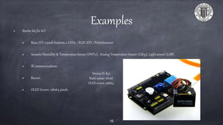 Examples
Starter kit for IoT:
Basic I/O: 2 push buttons, 2 LEDs, 1 RGB LED, 1 Potentiometer
Sensors: Humidity & Temperature Sensor (DHT11), Analog Temperature Sensor (LM35), Light sensor (LDR)
IR communications
Buzzer.
OLED Screen: 128x64 pixels
16
Wemos D1 R32
Multi-sensor shield
OLED screen 128x64
 