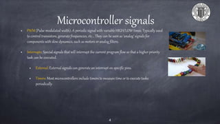 Microcontroller signals
PWM (Pulse modulated width): A periodic signal with variable HIGH/LOW times. Typically used
to control transistors, generate frequencies, etc... They can be seen as ‘analog’ signals for
components with slow dynamics, such as motors or analog filters.
Interrupts: Special signals that will interrupt the current program flow so that a higher priority
task can be executed.
External: External signals can generate an interrupt on specific pins.
Timers: Most microcontrollers include timers to measure time or to execute tasks
periodically.
4
 